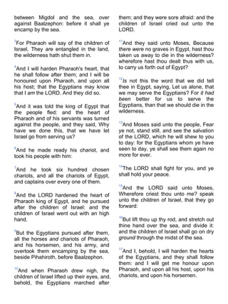 between Migdol and the sea, over
against Baalzephon: before it shall ye
encamp by the sea.
3
For Pharaoh will say of the children of
Israel, They are entangled in the land,
the wilderness hath shut them in.
4
And I will harden Pharaoh's heart, that
he shall follow after them; and I will be
honoured upon Pharaoh, and upon all
his host; that the Egyptians may know
that I am the LORD. And they did so.
5
And it was told the king of Egypt that
the people fled: and the heart of
Pharaoh and of his servants was turned
against the people, and they said, Why
have we done this, that we have let
Israel go from serving us?
6
And he made ready his chariot, and
took his people with him:
7
And he took six hundred chosen
chariots, and all the chariots of Egypt,
and captains over every one of them.
8
And the LORD hardened the heart of
Pharaoh king of Egypt, and he pursued
after the children of Israel: and the
children of Israel went out with an high
hand.
9
But the Egyptians pursued after them,
all the horses and chariots of Pharaoh,
and his horsemen, and his army, and
overtook them encamping by the sea,
beside Pihahiroth, before Baalzephon.
10
And when Pharaoh drew nigh, the
children of Israel lifted up their eyes, and,
behold, the Egyptians marched after
them; and they were sore afraid: and the
children of Israel cried out unto the
LORD.
11
And they said unto Moses, Because
there were no graves in Egypt, hast thou
taken us away to die in the wilderness?
wherefore hast thou dealt thus with us,
to carry us forth out of Egypt?
12
Is not this the word that we did tell
thee in Egypt, saying, Let us alone, that
we may serve the Egyptians? For it had
been better for us to serve the
Egyptians, than that we should die in the
wilderness.
13
And Moses said unto the people, Fear
ye not, stand still, and see the salvation
of the LORD, which he will shew to you
to day: for the Egyptians whom ye have
seen to day, ye shall see them again no
more for ever.
14
The LORD shall fight for you, and ye
shall hold your peace.
15
And the LORD said unto Moses,
Wherefore criest thou unto me? speak
unto the children of Israel, that they go
forward:
16
But lift thou up thy rod, and stretch out
thine hand over the sea, and divide it:
and the children of Israel shall go on dry
ground through the midst of the sea.
17
And I, behold, I will harden the hearts
of the Egyptians, and they shall follow
them: and I will get me honour upon
Pharaoh, and upon all his host, upon his
chariots, and upon his horsemen.
 