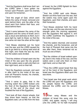 18
And the Egyptians shall know that I am
the LORD, when I have gotten me
honour upon Pharaoh, upon his chariots,
and upon his horsemen.
19
And the angel of God, which went
before the camp of Israel, removed and
went behind them; and the pillar of the
cloud went from before their face, and
stood behind them:
20
And it came between the camp of the
Egyptians and the camp of Israel; and it
was a cloud and darkness to them, but it
gave light by night to these: so that the
one came not near the other all the night.
21
And Moses stretched out his hand
over the sea; and the LORD caused the
sea to go back by a strong east wind all
that night, and made the sea dry land,
and the waters were divided.
22
And the children of Israel went into the
midst of the sea upon the dry ground:
and the waters were a wall unto them on
their right hand, and on their left.
23
And the Egyptians pursued, and went
in after them to the midst of the sea,
even all Pharaoh's horses, his chariots,
and his horsemen.
24
And it came to pass, that in the
morning watch the LORD looked unto
the host of the Egyptians through the
pillar of fire and of the cloud, and
troubled the host of the Egyptians,
25
And took off their chariot wheels, that
they drave them heavily: so that the
Egyptians said, Let us flee from the face
of Israel; for the LORD fighteth for them
against the Egyptians.
26
And the LORD said unto Moses,
Stretch out thine hand over the sea, that
the waters may come again upon the
Egyptians, upon their chariots, and upon
their horsemen.
27
And Moses stretched forth his hand
over the sea, and the sea returned to his
strength when the morning appeared;
and the Egyptians fled against it; and
the LORD overthrew the Egyptians in
the midst of the sea.
28
And the waters returned, and covered
the chariots, and the horsemen, and all
the host of Pharaoh that came into the
sea after them; there remained not so
much as one of them.
29
But the children of Israel walked upon
dry land in the midst of the sea; and the
waters were a wall unto them on their
right hand, and on their left.
30
Thus the LORD saved Israel that day
out of the hand of the Egyptians; and
Israel saw the Egyptians dead upon the
sea shore.
31
And Israel saw that great work which
the LORD did upon the Egyptians: and
the people feared the LORD, and
believed the LORD, and his servant
Moses.
15Then sang Moses and the
children of Israel this song unto the
LORD, and spake, saying, I will sing
unto the LORD, for he hath triumphed
 