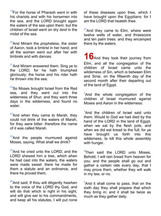 19
For the horse of Pharaoh went in with
his chariots and with his horsemen into
the sea, and the LORD brought again
the waters of the sea upon them; but the
children of Israel went on dry land in the
midst of the sea.
20
And Miriam the prophetess, the sister
of Aaron, took a timbrel in her hand; and
all the women went out after her with
timbrels and with dances.
21
And Miriam answered them, Sing ye to
the LORD, for he hath triumphed
gloriously; the horse and his rider hath
he thrown into the sea.
22
So Moses brought Israel from the Red
sea, and they went out into the
wilderness of Shur; and they went three
days in the wilderness, and found no
water.
23
And when they came to Marah, they
could not drink of the waters of Marah,
for they were bitter: therefore the name
of it was called Marah.
24
And the people murmured against
Moses, saying, What shall we drink?
25
And he cried unto the LORD; and the
LORD shewed him a tree, which when
he had cast into the waters, the waters
were made sweet: there he made for
them a statute and an ordinance, and
there he proved them,
26
And said, If thou wilt diligently hearken
to the voice of the LORD thy God, and
wilt do that which is right in his sight,
and wilt give ear to his commandments,
and keep all his statutes, I will put none
of these diseases upon thee, which I
have brought upon the Egyptians: for I
am the LORD that healeth thee.
27
And they came to Elim, where were
twelve wells of water, and threescore
and ten palm trees: and they encamped
there by the waters.
16And they took their journey from
Elim, and all the congregation of the
children of Israel came unto the
wilderness of Sin, which is between Elim
and Sinai, on the fifteenth day of the
second month after their departing out
of the land of Egypt.
2
And the whole congregation of the
children of Israel murmured against
Moses and Aaron in the wilderness:
3
And the children of Israel said unto
them, Would to God we had died by the
hand of the LORD in the land of Egypt,
when we sat by the flesh pots, and
when we did eat bread to the full; for ye
have brought us forth into this
wilderness, to kill this whole assembly
with hunger.
4
Then said the LORD unto Moses,
Behold, I will rain bread from heaven for
you; and the people shall go out and
gather a certain rate every day, that I
may prove them, whether they will walk
in my law, or no.
5
And it shall come to pass, that on the
sixth day they shall prepare that which
they bring in; and it shall be twice as
much as they gather daily.
 