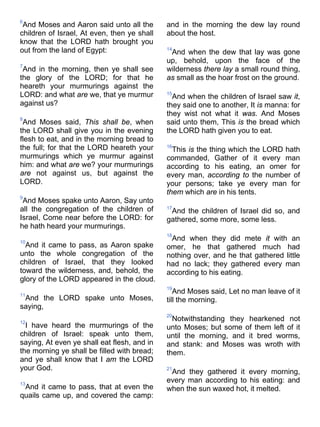 6
And Moses and Aaron said unto all the
children of Israel, At even, then ye shall
know that the LORD hath brought you
out from the land of Egypt:
7
And in the morning, then ye shall see
the glory of the LORD; for that he
heareth your murmurings against the
LORD: and what are we, that ye murmur
against us?
8
And Moses said, This shall be, when
the LORD shall give you in the evening
flesh to eat, and in the morning bread to
the full; for that the LORD heareth your
murmurings which ye murmur against
him: and what are we? your murmurings
are not against us, but against the
LORD.
9
And Moses spake unto Aaron, Say unto
all the congregation of the children of
Israel, Come near before the LORD: for
he hath heard your murmurings.
10
And it came to pass, as Aaron spake
unto the whole congregation of the
children of Israel, that they looked
toward the wilderness, and, behold, the
glory of the LORD appeared in the cloud.
11
And the LORD spake unto Moses,
saying,
12
I have heard the murmurings of the
children of Israel: speak unto them,
saying, At even ye shall eat flesh, and in
the morning ye shall be filled with bread;
and ye shall know that I am the LORD
your God.
13
And it came to pass, that at even the
quails came up, and covered the camp:
and in the morning the dew lay round
about the host.
14
And when the dew that lay was gone
up, behold, upon the face of the
wilderness there lay a small round thing,
as small as the hoar frost on the ground.
15
And when the children of Israel saw it,
they said one to another, It is manna: for
they wist not what it was. And Moses
said unto them, This is the bread which
the LORD hath given you to eat.
16
This is the thing which the LORD hath
commanded, Gather of it every man
according to his eating, an omer for
every man, according to the number of
your persons; take ye every man for
them which are in his tents.
17
And the children of Israel did so, and
gathered, some more, some less.
18
And when they did mete it with an
omer, he that gathered much had
nothing over, and he that gathered little
had no lack; they gathered every man
according to his eating.
19
And Moses said, Let no man leave of it
till the morning.
20
Notwithstanding they hearkened not
unto Moses; but some of them left of it
until the morning, and it bred worms,
and stank: and Moses was wroth with
them.
21
And they gathered it every morning,
every man according to his eating: and
when the sun waxed hot, it melted.
 