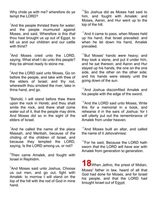 Why chide ye with me? wherefore do ye
tempt the LORD?
3
And the people thirsted there for water;
and the people murmured against
Moses, and said, Wherefore is this that
thou hast brought us up out of Egypt, to
kill us and our children and our cattle
with thirst?
4
And Moses cried unto the LORD,
saying, What shall I do unto this people?
they be almost ready to stone me.
5
And the LORD said unto Moses, Go on
before the people, and take with thee of
the elders of Israel; and thy rod,
wherewith thou smotest the river, take in
thine hand, and go.
6
Behold, I will stand before thee there
upon the rock in Horeb; and thou shalt
smite the rock, and there shall come
water out of it, that the people may drink.
And Moses did so in the sight of the
elders of Israel.
7
And he called the name of the place
Massah, and Meribah, because of the
chiding of the children of Israel, and
because they tempted the LORD,
saying, Is the LORD among us, or not?
8
Then came Amalek, and fought with
Israel in Rephidim.
9
And Moses said unto Joshua, Choose
us out men, and go out, fight with
Amalek: to morrow I will stand on the
top of the hill with the rod of God in mine
hand.
10
So Joshua did as Moses had said to
him, and fought with Amalek: and
Moses, Aaron, and Hur went up to the
top of the hill.
11
And it came to pass, when Moses held
up his hand, that Israel prevailed: and
when he let down his hand, Amalek
prevailed.
12
But Moses' hands were heavy; and
they took a stone, and put it under him,
and he sat thereon; and Aaron and Hur
stayed up his hands, the one on the one
side, and the other on the other side;
and his hands were steady until the
going down of the sun.
13
And Joshua discomfited Amalek and
his people with the edge of the sword.
14
And the LORD said unto Moses, Write
this for a memorial in a book, and
rehearse it in the ears of Joshua: for I
will utterly put out the remembrance of
Amalek from under heaven.
15
And Moses built an altar, and called
the name of it Jehovahnissi:
16
For he said, Because the LORD hath
sworn that the LORD will have war with
Amalek from generation to generation.
18When Jethro, the priest of Midian,
Moses' father in law, heard of all that
God had done for Moses, and for Israel
his people, and that the LORD had
brought Israel out of Egypt;
 