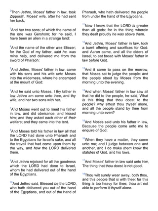2
Then Jethro, Moses' father in law, took
Zipporah, Moses' wife, after he had sent
her back,
3
And her two sons; of which the name of
the one was Gershom; for he said, I
have been an alien in a strange land:
4
And the name of the other was Eliezer;
for the God of my father, said he, was
mine help, and delivered me from the
sword of Pharaoh:
5
And Jethro, Moses' father in law, came
with his sons and his wife unto Moses
into the wilderness, where he encamped
at the mount of God:
6
And he said unto Moses, I thy father in
law Jethro am come unto thee, and thy
wife, and her two sons with her.
7
And Moses went out to meet his father
in law, and did obeisance, and kissed
him; and they asked each other of their
welfare; and they came into the tent.
8
And Moses told his father in law all that
the LORD had done unto Pharaoh and
to the Egyptians for Israel's sake, and all
the travail that had come upon them by
the way, and how the LORD delivered
them.
9
And Jethro rejoiced for all the goodness
which the LORD had done to Israel,
whom he had delivered out of the hand
of the Egyptians.
10
And Jethro said, Blessed be the LORD,
who hath delivered you out of the hand
of the Egyptians, and out of the hand of
Pharaoh, who hath delivered the people
from under the hand of the Egyptians.
11
Now I know that the LORD is greater
than all gods: for in the thing wherein
they dealt proudly he was above them.
12
And Jethro, Moses' father in law, took
a burnt offering and sacrifices for God:
and Aaron came, and all the elders of
Israel, to eat bread with Moses' father in
law before God.
13
And it came to pass on the morrow,
that Moses sat to judge the people: and
the people stood by Moses from the
morning unto the evening.
14
And when Moses' father in law saw all
that he did to the people, he said, What
is this thing that thou doest to the
people? why sittest thou thyself alone,
and all the people stand by thee from
morning unto even?
15
And Moses said unto his father in law,
Because the people come unto me to
enquire of God:
16
When they have a matter, they come
unto me; and I judge between one and
another, and I do make them know the
statutes of God, and his laws.
17
And Moses' father in law said unto him,
The thing that thou doest is not good.
18
Thou wilt surely wear away, both thou,
and this people that is with thee: for this
thing is too heavy for thee; thou art not
able to perform it thyself alone.
 