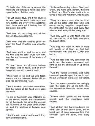 3
Of fowls also of the air by sevens, the
male and the female; to keep seed alive
upon the face of all the earth.
4
For yet seven days, and I will cause it
to rain upon the earth forty days and
forty nights; and every living substance
that I have made will I destroy from off
the face of the earth.
5
And Noah did according unto all that
the LORD commanded him.
6
And Noah was six hundred years old
when the flood of waters was upon the
earth.
7
And Noah went in, and his sons, and
his wife, and his sons' wives with him,
into the ark, because of the waters of
the flood.
8
Of clean beasts, and of beasts that are
not clean, and of fowls, and of every
thing that creepeth upon the earth,
9
There went in two and two unto Noah
into the ark, the male and the female, as
God had commanded Noah.
10
And it came to pass after seven days,
that the waters of the flood were upon
the earth.
11
In the six hundredth year of Noah's life,
in the second month, the seventeenth
day of the month, the same day were all
the fountains of the great deep broken
up, and the windows of heaven were
opened.
12
And the rain was upon the earth forty
days and forty nights.
13
In the selfsame day entered Noah, and
Shem, and Ham, and Japheth, the sons
of Noah, and Noah's wife, and the three
wives of his sons with them, into the ark;
14
They, and every beast after his kind,
and all the cattle after their kind, and
every creeping thing that creepeth upon
the earth after his kind, and every fowl
after his kind, every bird of every sort.
15
And they went in unto Noah into the
ark, two and two of all flesh, wherein is
the breath of life.
16
And they that went in, went in male
and female of all flesh, as God had
commanded him: and the LORD shut
him in.
17
And the flood was forty days upon the
earth; and the waters increased, and
bare up the ark, and it was lift up above
the earth.
18
And the waters prevailed, and were
increased greatly upon the earth; and
the ark went upon the face of the waters.
19
And the waters prevailed exceedingly
upon the earth; and all the high hills,
that were under the whole heaven, were
covered.
20
Fifteen cubits upward did the waters
prevail; and the mountains were
covered.
21
And all flesh died that moved upon the
earth, both of fowl, and of cattle, and of
beast, and of every creeping thing that
creepeth upon the earth, and every
man:
 