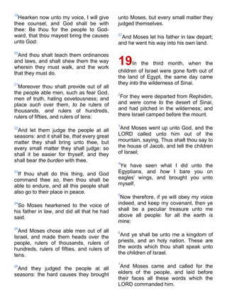 19
Hearken now unto my voice, I will give
thee counsel, and God shall be with
thee: Be thou for the people to God-
ward, that thou mayest bring the causes
unto God:
20
And thou shalt teach them ordinances
and laws, and shalt shew them the way
wherein they must walk, and the work
that they must do.
21
Moreover thou shalt provide out of all
the people able men, such as fear God,
men of truth, hating covetousness; and
place such over them, to be rulers of
thousands, and rulers of hundreds,
rulers of fifties, and rulers of tens:
22
And let them judge the people at all
seasons: and it shall be, that every great
matter they shall bring unto thee, but
every small matter they shall judge: so
shall it be easier for thyself, and they
shall bear the burden with thee.
23
If thou shalt do this thing, and God
command thee so, then thou shalt be
able to endure, and all this people shall
also go to their place in peace.
24
So Moses hearkened to the voice of
his father in law, and did all that he had
said.
25
And Moses chose able men out of all
Israel, and made them heads over the
people, rulers of thousands, rulers of
hundreds, rulers of fifties, and rulers of
tens.
26
And they judged the people at all
seasons: the hard causes they brought
unto Moses, but every small matter they
judged themselves.
27
And Moses let his father in law depart;
and he went his way into his own land.
19In the third month, when the
children of Israel were gone forth out of
the land of Egypt, the same day came
they into the wilderness of Sinai.
2
For they were departed from Rephidim,
and were come to the desert of Sinai,
and had pitched in the wilderness; and
there Israel camped before the mount.
3
And Moses went up unto God, and the
LORD called unto him out of the
mountain, saying, Thus shalt thou say to
the house of Jacob, and tell the children
of Israel;
4
Ye have seen what I did unto the
Egyptians, and how I bare you on
eagles' wings, and brought you unto
myself.
5
Now therefore, if ye will obey my voice
indeed, and keep my covenant, then ye
shall be a peculiar treasure unto me
above all people: for all the earth is
mine:
6
And ye shall be unto me a kingdom of
priests, and an holy nation. These are
the words which thou shalt speak unto
the children of Israel.
7
And Moses came and called for the
elders of the people, and laid before
their faces all these words which the
LORD commanded him.
 