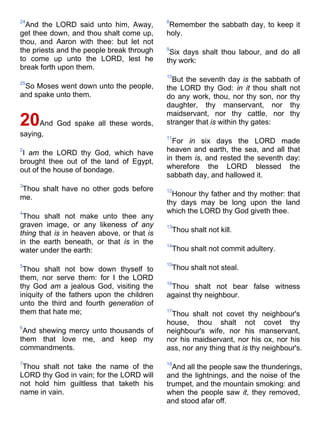 24
And the LORD said unto him, Away,
get thee down, and thou shalt come up,
thou, and Aaron with thee: but let not
the priests and the people break through
to come up unto the LORD, lest he
break forth upon them.
25
So Moses went down unto the people,
and spake unto them.
20And God spake all these words,
saying,
2
I am the LORD thy God, which have
brought thee out of the land of Egypt,
out of the house of bondage.
3
Thou shalt have no other gods before
me.
4
Thou shalt not make unto thee any
graven image, or any likeness of any
thing that is in heaven above, or that is
in the earth beneath, or that is in the
water under the earth:
5
Thou shalt not bow down thyself to
them, nor serve them: for I the LORD
thy God am a jealous God, visiting the
iniquity of the fathers upon the children
unto the third and fourth generation of
them that hate me;
6
And shewing mercy unto thousands of
them that love me, and keep my
commandments.
7
Thou shalt not take the name of the
LORD thy God in vain; for the LORD will
not hold him guiltless that taketh his
name in vain.
8
Remember the sabbath day, to keep it
holy.
9
Six days shalt thou labour, and do all
thy work:
10
But the seventh day is the sabbath of
the LORD thy God: in it thou shalt not
do any work, thou, nor thy son, nor thy
daughter, thy manservant, nor thy
maidservant, nor thy cattle, nor thy
stranger that is within thy gates:
11
For in six days the LORD made
heaven and earth, the sea, and all that
in them is, and rested the seventh day:
wherefore the LORD blessed the
sabbath day, and hallowed it.
12
Honour thy father and thy mother: that
thy days may be long upon the land
which the LORD thy God giveth thee.
13
Thou shalt not kill.
14
Thou shalt not commit adultery.
15
Thou shalt not steal.
16
Thou shalt not bear false witness
against thy neighbour.
17
Thou shalt not covet thy neighbour's
house, thou shalt not covet thy
neighbour's wife, nor his manservant,
nor his maidservant, nor his ox, nor his
ass, nor any thing that is thy neighbour's.
18
And all the people saw the thunderings,
and the lightnings, and the noise of the
trumpet, and the mountain smoking: and
when the people saw it, they removed,
and stood afar off.
 