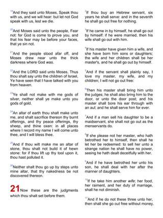 19
And they said unto Moses, Speak thou
with us, and we will hear: but let not God
speak with us, lest we die.
20
And Moses said unto the people, Fear
not: for God is come to prove you, and
that his fear may be before your faces,
that ye sin not.
21
And the people stood afar off, and
Moses drew near unto the thick
darkness where God was.
22
And the LORD said unto Moses, Thus
thou shalt say unto the children of Israel,
Ye have seen that I have talked with you
from heaven.
23
Ye shall not make with me gods of
silver, neither shall ye make unto you
gods of gold.
24
An altar of earth thou shalt make unto
me, and shalt sacrifice thereon thy burnt
offerings, and thy peace offerings, thy
sheep, and thine oxen: in all places
where I record my name I will come unto
thee, and I will bless thee.
25
And if thou wilt make me an altar of
stone, thou shalt not build it of hewn
stone: for if thou lift up thy tool upon it,
thou hast polluted it.
26
Neither shalt thou go up by steps unto
mine altar, that thy nakedness be not
discovered thereon.
21Now these are the judgments
which thou shalt set before them.
2
If thou buy an Hebrew servant, six
years he shall serve: and in the seventh
he shall go out free for nothing.
3
If he came in by himself, he shall go out
by himself: if he were married, then his
wife shall go out with him.
4
If his master have given him a wife, and
she have born him sons or daughters;
the wife and her children shall be her
master's, and he shall go out by himself.
5
And if the servant shall plainly say, I
love my master, my wife, and my
children; I will not go out free:
6
Then his master shall bring him unto
the judges; he shall also bring him to the
door, or unto the door post; and his
master shall bore his ear through with
an aul; and he shall serve him for ever.
7
And if a man sell his daughter to be a
maidservant, she shall not go out as the
menservants do.
8
If she please not her master, who hath
betrothed her to himself, then shall he
let her be redeemed: to sell her unto a
strange nation he shall have no power,
seeing he hath dealt deceitfully with her.
9
And if he have betrothed her unto his
son, he shall deal with her after the
manner of daughters.
10
If he take him another wife; her food,
her raiment, and her duty of marriage,
shall he not diminish.
11
And if he do not these three unto her,
then shall she go out free without money.
 