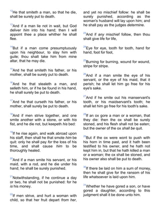 12
He that smiteth a man, so that he die,
shall be surely put to death.
13
And if a man lie not in wait, but God
deliver him into his hand; then I will
appoint thee a place whither he shall
flee.
14
But if a man come presumptuously
upon his neighbour, to slay him with
guile; thou shalt take him from mine
altar, that he may die.
15
And he that smiteth his father, or his
mother, shall be surely put to death.
16
And he that stealeth a man, and
selleth him, or if he be found in his hand,
he shall surely be put to death.
17
And he that curseth his father, or his
mother, shall surely be put to death.
18
And if men strive together, and one
smite another with a stone, or with his
fist, and he die not, but keepeth his bed:
19
If he rise again, and walk abroad upon
his staff, then shall he that smote him be
quit: only he shall pay for the loss of his
time, and shall cause him to be
thoroughly healed.
20
And if a man smite his servant, or his
maid, with a rod, and he die under his
hand; he shall be surely punished.
21
Notwithstanding, if he continue a day
or two, he shall not be punished: for he
is his money.
22
If men strive, and hurt a woman with
child, so that her fruit depart from her,
and yet no mischief follow: he shall be
surely punished, according as the
woman's husband will lay upon him; and
he shall pay as the judges determine.
23
And if any mischief follow, then thou
shalt give life for life,
24
Eye for eye, tooth for tooth, hand for
hand, foot for foot,
25
Burning for burning, wound for wound,
stripe for stripe.
26
And if a man smite the eye of his
servant, or the eye of his maid, that it
perish; he shall let him go free for his
eye's sake.
27
And if he smite out his manservant's
tooth, or his maidservant's tooth; he
shall let him go free for his tooth's sake.
28
If an ox gore a man or a woman, that
they die: then the ox shall be surely
stoned, and his flesh shall not be eaten;
but the owner of the ox shall be quit.
29
But if the ox were wont to push with
his horn in time past, and it hath been
testified to his owner, and he hath not
kept him in, but that he hath killed a man
or a woman; the ox shall be stoned, and
his owner also shall be put to death.
30
If there be laid on him a sum of money,
then he shall give for the ransom of his
life whatsoever is laid upon him.
31
Whether he have gored a son, or have
gored a daughter, according to this
judgment shall it be done unto him.
 