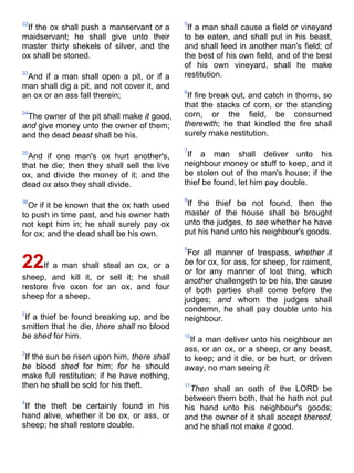 32
If the ox shall push a manservant or a
maidservant; he shall give unto their
master thirty shekels of silver, and the
ox shall be stoned.
33
And if a man shall open a pit, or if a
man shall dig a pit, and not cover it, and
an ox or an ass fall therein;
34
The owner of the pit shall make it good,
and give money unto the owner of them;
and the dead beast shall be his.
35
And if one man's ox hurt another's,
that he die; then they shall sell the live
ox, and divide the money of it; and the
dead ox also they shall divide.
36
Or if it be known that the ox hath used
to push in time past, and his owner hath
not kept him in; he shall surely pay ox
for ox; and the dead shall be his own.
22If a man shall steal an ox, or a
sheep, and kill it, or sell it; he shall
restore five oxen for an ox, and four
sheep for a sheep.
2
If a thief be found breaking up, and be
smitten that he die, there shall no blood
be shed for him.
3
If the sun be risen upon him, there shall
be blood shed for him; for he should
make full restitution; if he have nothing,
then he shall be sold for his theft.
4
If the theft be certainly found in his
hand alive, whether it be ox, or ass, or
sheep; he shall restore double.
5
If a man shall cause a field or vineyard
to be eaten, and shall put in his beast,
and shall feed in another man's field; of
the best of his own field, and of the best
of his own vineyard, shall he make
restitution.
6
If fire break out, and catch in thorns, so
that the stacks of corn, or the standing
corn, or the field, be consumed
therewith; he that kindled the fire shall
surely make restitution.
7
If a man shall deliver unto his
neighbour money or stuff to keep, and it
be stolen out of the man's house; if the
thief be found, let him pay double.
8
If the thief be not found, then the
master of the house shall be brought
unto the judges, to see whether he have
put his hand unto his neighbour's goods.
9
For all manner of trespass, whether it
be for ox, for ass, for sheep, for raiment,
or for any manner of lost thing, which
another challengeth to be his, the cause
of both parties shall come before the
judges; and whom the judges shall
condemn, he shall pay double unto his
neighbour.
10
If a man deliver unto his neighbour an
ass, or an ox, or a sheep, or any beast,
to keep; and it die, or be hurt, or driven
away, no man seeing it:
11
Then shall an oath of the LORD be
between them both, that he hath not put
his hand unto his neighbour's goods;
and the owner of it shall accept thereof,
and he shall not make it good.
 