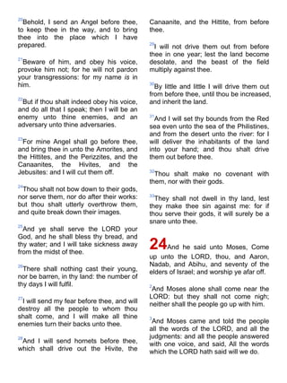 20
Behold, I send an Angel before thee,
to keep thee in the way, and to bring
thee into the place which I have
prepared.
21
Beware of him, and obey his voice,
provoke him not; for he will not pardon
your transgressions: for my name is in
him.
22
But if thou shalt indeed obey his voice,
and do all that I speak; then I will be an
enemy unto thine enemies, and an
adversary unto thine adversaries.
23
For mine Angel shall go before thee,
and bring thee in unto the Amorites, and
the Hittites, and the Perizzites, and the
Canaanites, the Hivites, and the
Jebusites: and I will cut them off.
24
Thou shalt not bow down to their gods,
nor serve them, nor do after their works:
but thou shalt utterly overthrow them,
and quite break down their images.
25
And ye shall serve the LORD your
God, and he shall bless thy bread, and
thy water; and I will take sickness away
from the midst of thee.
26
There shall nothing cast their young,
nor be barren, in thy land: the number of
thy days I will fulfil.
27
I will send my fear before thee, and will
destroy all the people to whom thou
shalt come, and I will make all thine
enemies turn their backs unto thee.
28
And I will send hornets before thee,
which shall drive out the Hivite, the
Canaanite, and the Hittite, from before
thee.
29
I will not drive them out from before
thee in one year; lest the land become
desolate, and the beast of the field
multiply against thee.
30
By little and little I will drive them out
from before thee, until thou be increased,
and inherit the land.
31
And I will set thy bounds from the Red
sea even unto the sea of the Philistines,
and from the desert unto the river: for I
will deliver the inhabitants of the land
into your hand; and thou shalt drive
them out before thee.
32
Thou shalt make no covenant with
them, nor with their gods.
33
They shall not dwell in thy land, lest
they make thee sin against me: for if
thou serve their gods, it will surely be a
snare unto thee.
24And he said unto Moses, Come
up unto the LORD, thou, and Aaron,
Nadab, and Abihu, and seventy of the
elders of Israel; and worship ye afar off.
2
And Moses alone shall come near the
LORD: but they shall not come nigh;
neither shall the people go up with him.
3
And Moses came and told the people
all the words of the LORD, and all the
judgments: and all the people answered
with one voice, and said, All the words
which the LORD hath said will we do.
 