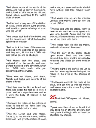 4
And Moses wrote all the words of the
LORD, and rose up early in the morning,
and builded an altar under the hill, and
twelve pillars, according to the twelve
tribes of Israel.
5
And he sent young men of the children
of Israel, which offered burnt offerings,
and sacrificed peace offerings of oxen
unto the LORD.
6
And Moses took half of the blood, and
put it in basons; and half of the blood he
sprinkled on the altar.
7
And he took the book of the covenant,
and read in the audience of the people:
and they said, All that the LORD hath
said will we do, and be obedient.
8
And Moses took the blood, and
sprinkled it on the people, and said,
Behold the blood of the covenant, which
the LORD hath made with you
concerning all these words.
9
Then went up Moses, and Aaron,
Nadab, and Abihu, and seventy of the
elders of Israel:
10
And they saw the God of Israel: and
there was under his feet as it were a
paved work of a sapphire stone, and as
it were the body of heaven in his
clearness.
11
And upon the nobles of the children of
Israel he laid not his hand: also they
saw God, and did eat and drink.
12
And the LORD said unto Moses,
Come up to me into the mount, and be
there: and I will give thee tables of stone,
and a law, and commandments which I
have written; that thou mayest teach
them.
13
And Moses rose up, and his minister
Joshua: and Moses went up into the
mount of God.
14
And he said unto the elders, Tarry ye
here for us, until we come again unto
you: and, behold, Aaron and Hur are
with you: if any man have any matters to
do, let him come unto them.
15
And Moses went up into the mount,
and a cloud covered the mount.
16
And the glory of the LORD abode
upon mount Sinai, and the cloud
covered it six days: and the seventh day
he called unto Moses out of the midst of
the cloud.
17
And the sight of the glory of the LORD
was like devouring fire on the top of the
mount in the eyes of the children of
Israel.
18
And Moses went into the midst of the
cloud, and gat him up into the mount:
and Moses was in the mount forty days
and forty nights.
25And the LORD spake unto Moses,
saying,
2
Speak unto the children of Israel, that
they bring me an offering: of every man
that giveth it willingly with his heart ye
shall take my offering.
 