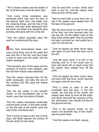 22
All in whose nostrils was the breath of
life, of all that was in the dry land, died.
23
And every living substance was
destroyed which was upon the face of
the ground, both man, and cattle, and
the creeping things, and the fowl of the
heaven; and they were destroyed from
the earth: and Noah only remained alive,
and they that were with him in the ark.
24
And the waters prevailed upon the
earth an hundred and fifty days.
8And God remembered Noah, and
every living thing, and all the cattle that
was with him in the ark: and God made
a wind to pass over the earth, and the
waters asswaged;
2
The fountains also of the deep and the
windows of heaven were stopped, and
the rain from heaven was restrained;
3
And the waters returned from off the
earth continually: and after the end of
the hundred and fifty days the waters
were abated.
4
And the ark rested in the seventh
month, on the seventeenth day of the
month, upon the mountains of Ararat.
5
And the waters decreased continually
until the tenth month: in the tenth month,
on the first day of the month, were the
tops of the mountains seen.
6
And it came to pass at the end of forty
days, that Noah opened the window of
the ark which he had made:
7
And he sent forth a raven, which went
forth to and fro, until the waters were
dried up from off the earth.
8
Also he sent forth a dove from him, to
see if the waters were abated from off
the face of the ground;
9
But the dove found no rest for the sole
of her foot, and she returned unto him
into the ark, for the waters were on the
face of the whole earth: then he put forth
his hand, and took her, and pulled her in
unto him into the ark.
10
And he stayed yet other seven days;
and again he sent forth the dove out of
the ark;
11
And the dove came in to him in the
evening; and, lo, in her mouth was an
olive leaf pluckt off: so Noah knew that
the waters were abated from off the
earth.
12
And he stayed yet other seven days;
and sent forth the dove; which returned
not again unto him any more.
13
And it came to pass in the six
hundredth and first year, in the first
month, the first day of the month, the
waters were dried up from off the earth:
and Noah removed the covering of the
ark, and looked, and, behold, the face of
the ground was dry.
14
And in the second month, on the
seven and twentieth day of the month,
was the earth dried.
15
And God spake unto Noah, saying,
 