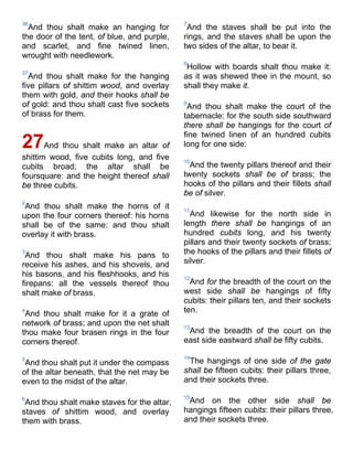 36
And thou shalt make an hanging for
the door of the tent, of blue, and purple,
and scarlet, and fine twined linen,
wrought with needlework.
37
And thou shalt make for the hanging
five pillars of shittim wood, and overlay
them with gold, and their hooks shall be
of gold: and thou shalt cast five sockets
of brass for them.
27And thou shalt make an altar of
shittim wood, five cubits long, and five
cubits broad; the altar shall be
foursquare: and the height thereof shall
be three cubits.
2
And thou shalt make the horns of it
upon the four corners thereof: his horns
shall be of the same: and thou shalt
overlay it with brass.
3
And thou shalt make his pans to
receive his ashes, and his shovels, and
his basons, and his fleshhooks, and his
firepans: all the vessels thereof thou
shalt make of brass.
4
And thou shalt make for it a grate of
network of brass; and upon the net shalt
thou make four brasen rings in the four
corners thereof.
5
And thou shalt put it under the compass
of the altar beneath, that the net may be
even to the midst of the altar.
6
And thou shalt make staves for the altar,
staves of shittim wood, and overlay
them with brass.
7
And the staves shall be put into the
rings, and the staves shall be upon the
two sides of the altar, to bear it.
8
Hollow with boards shalt thou make it:
as it was shewed thee in the mount, so
shall they make it.
9
And thou shalt make the court of the
tabernacle: for the south side southward
there shall be hangings for the court of
fine twined linen of an hundred cubits
long for one side:
10
And the twenty pillars thereof and their
twenty sockets shall be of brass; the
hooks of the pillars and their fillets shall
be of silver.
11
And likewise for the north side in
length there shall be hangings of an
hundred cubits long, and his twenty
pillars and their twenty sockets of brass;
the hooks of the pillars and their fillets of
silver.
12
And for the breadth of the court on the
west side shall be hangings of fifty
cubits: their pillars ten, and their sockets
ten.
13
And the breadth of the court on the
east side eastward shall be fifty cubits.
14
The hangings of one side of the gate
shall be fifteen cubits: their pillars three,
and their sockets three.
15
And on the other side shall be
hangings fifteen cubits: their pillars three,
and their sockets three.
 