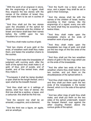 11
With the work of an engraver in stone,
like the engravings of a signet, shalt
thou engrave the two stones with the
names of the children of Israel: thou
shalt make them to be set in ouches of
gold.
12
And thou shalt put the two stones
upon the shoulders of the ephod for
stones of memorial unto the children of
Israel: and Aaron shall bear their names
before the LORD upon his two
shoulders for a memorial.
13
And thou shalt make ouches of gold;
14
And two chains of pure gold at the
ends; of wreathen work shalt thou make
them, and fasten the wreathen chains to
the ouches.
15
And thou shalt make the breastplate of
judgment with cunning work; after the
work of the ephod thou shalt make it; of
gold, of blue, and of purple, and of
scarlet, and of fine twined linen, shalt
thou make it.
16
Foursquare it shall be being doubled;
a span shall be the length thereof, and a
span shall be the breadth thereof.
17
And thou shalt set in it settings of
stones, even four rows of stones: the
first row shall be a sardius, a topaz, and
a carbuncle: this shall be the first row.
18
And the second row shall be an
emerald, a sapphire, and a diamond.
19
And the third row a ligure, an agate,
and an amethyst.
20
And the fourth row a beryl, and an
onyx, and a jasper: they shall be set in
gold in their inclosings.
21
And the stones shall be with the
names of the children of Israel, twelve,
according to their names, like the
engravings of a signet; every one with
his name shall they be according to the
twelve tribes.
22
And thou shalt make upon the
breastplate chains at the ends of
wreathen work of pure gold.
23
And thou shalt make upon the
breastplate two rings of gold, and shalt
put the two rings on the two ends of the
breastplate.
24
And thou shalt put the two wreathen
chains of gold in the two rings which are
on the ends of the breastplate.
25
And the other two ends of the two
wreathen chains thou shalt fasten in the
two ouches, and put them on the
shoulderpieces of the ephod before it.
26
And thou shalt make two rings of gold,
and thou shalt put them upon the two
ends of the breastplate in the border
thereof, which is in the side of the ephod
inward.
27
And two other rings of gold thou shalt
make, and shalt put them on the two
sides of the ephod underneath, toward
the forepart thereof, over against the
other coupling thereof, above the
curious girdle of the ephod.
 