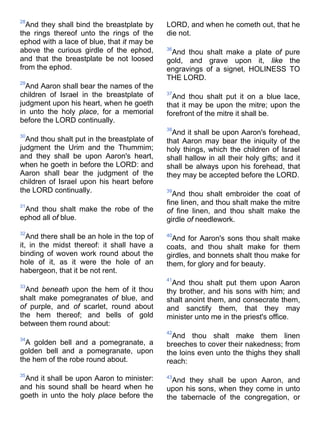 28
And they shall bind the breastplate by
the rings thereof unto the rings of the
ephod with a lace of blue, that it may be
above the curious girdle of the ephod,
and that the breastplate be not loosed
from the ephod.
29
And Aaron shall bear the names of the
children of Israel in the breastplate of
judgment upon his heart, when he goeth
in unto the holy place, for a memorial
before the LORD continually.
30
And thou shalt put in the breastplate of
judgment the Urim and the Thummim;
and they shall be upon Aaron's heart,
when he goeth in before the LORD: and
Aaron shall bear the judgment of the
children of Israel upon his heart before
the LORD continually.
31
And thou shalt make the robe of the
ephod all of blue.
32
And there shall be an hole in the top of
it, in the midst thereof: it shall have a
binding of woven work round about the
hole of it, as it were the hole of an
habergeon, that it be not rent.
33
And beneath upon the hem of it thou
shalt make pomegranates of blue, and
of purple, and of scarlet, round about
the hem thereof; and bells of gold
between them round about:
34
A golden bell and a pomegranate, a
golden bell and a pomegranate, upon
the hem of the robe round about.
35
And it shall be upon Aaron to minister:
and his sound shall be heard when he
goeth in unto the holy place before the
LORD, and when he cometh out, that he
die not.
36
And thou shalt make a plate of pure
gold, and grave upon it, like the
engravings of a signet, HOLINESS TO
THE LORD.
37
And thou shalt put it on a blue lace,
that it may be upon the mitre; upon the
forefront of the mitre it shall be.
38
And it shall be upon Aaron's forehead,
that Aaron may bear the iniquity of the
holy things, which the children of Israel
shall hallow in all their holy gifts; and it
shall be always upon his forehead, that
they may be accepted before the LORD.
39
And thou shalt embroider the coat of
fine linen, and thou shalt make the mitre
of fine linen, and thou shalt make the
girdle of needlework.
40
And for Aaron's sons thou shalt make
coats, and thou shalt make for them
girdles, and bonnets shalt thou make for
them, for glory and for beauty.
41
And thou shalt put them upon Aaron
thy brother, and his sons with him; and
shalt anoint them, and consecrate them,
and sanctify them, that they may
minister unto me in the priest's office.
42
And thou shalt make them linen
breeches to cover their nakedness; from
the loins even unto the thighs they shall
reach:
43
And they shall be upon Aaron, and
upon his sons, when they come in unto
the tabernacle of the congregation, or
 