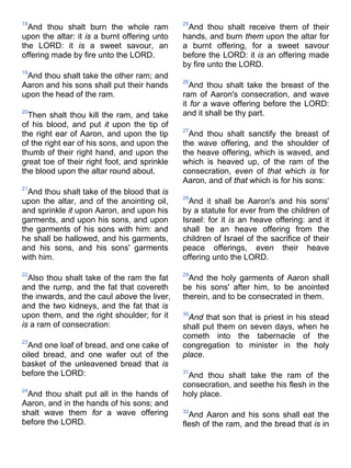 18
And thou shalt burn the whole ram
upon the altar: it is a burnt offering unto
the LORD: it is a sweet savour, an
offering made by fire unto the LORD.
19
And thou shalt take the other ram; and
Aaron and his sons shall put their hands
upon the head of the ram.
20
Then shalt thou kill the ram, and take
of his blood, and put it upon the tip of
the right ear of Aaron, and upon the tip
of the right ear of his sons, and upon the
thumb of their right hand, and upon the
great toe of their right foot, and sprinkle
the blood upon the altar round about.
21
And thou shalt take of the blood that is
upon the altar, and of the anointing oil,
and sprinkle it upon Aaron, and upon his
garments, and upon his sons, and upon
the garments of his sons with him: and
he shall be hallowed, and his garments,
and his sons, and his sons' garments
with him.
22
Also thou shalt take of the ram the fat
and the rump, and the fat that covereth
the inwards, and the caul above the liver,
and the two kidneys, and the fat that is
upon them, and the right shoulder; for it
is a ram of consecration:
23
And one loaf of bread, and one cake of
oiled bread, and one wafer out of the
basket of the unleavened bread that is
before the LORD:
24
And thou shalt put all in the hands of
Aaron, and in the hands of his sons; and
shalt wave them for a wave offering
before the LORD.
25
And thou shalt receive them of their
hands, and burn them upon the altar for
a burnt offering, for a sweet savour
before the LORD: it is an offering made
by fire unto the LORD.
26
And thou shalt take the breast of the
ram of Aaron's consecration, and wave
it for a wave offering before the LORD:
and it shall be thy part.
27
And thou shalt sanctify the breast of
the wave offering, and the shoulder of
the heave offering, which is waved, and
which is heaved up, of the ram of the
consecration, even of that which is for
Aaron, and of that which is for his sons:
28
And it shall be Aaron's and his sons'
by a statute for ever from the children of
Israel: for it is an heave offering: and it
shall be an heave offering from the
children of Israel of the sacrifice of their
peace offerings, even their heave
offering unto the LORD.
29
And the holy garments of Aaron shall
be his sons' after him, to be anointed
therein, and to be consecrated in them.
30
And that son that is priest in his stead
shall put them on seven days, when he
cometh into the tabernacle of the
congregation to minister in the holy
place.
31
And thou shalt take the ram of the
consecration, and seethe his flesh in the
holy place.
32
And Aaron and his sons shall eat the
flesh of the ram, and the bread that is in
 