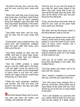 16
Go forth of the ark, thou, and thy wife,
and thy sons, and thy sons' wives with
thee.
17
Bring forth with thee every living thing
that is with thee, of all flesh, both of fowl,
and of cattle, and of every creeping
thing that creepeth upon the earth; that
they may breed abundantly in the earth,
and be fruitful, and multiply upon the
earth.
18
And Noah went forth, and his sons,
and his wife, and his sons' wives with
him:
19
Every beast, every creeping thing, and
every fowl, and whatsoever creepeth
upon the earth, after their kinds, went
forth out of the ark.
20
And Noah builded an altar unto the
LORD; and took of every clean beast,
and of every clean fowl, and offered
burnt offerings on the altar.
21
And the LORD smelled a sweet
savour; and the LORD said in his heart,
I will not again curse the ground any
more for man's sake; for the imagination
of man's heart is evil from his youth;
neither will I again smite any more every
thing living, as I have done.
22
While the earth remaineth, seedtime
and harvest, and cold and heat, and
summer and winter, and day and night
shall not cease.
9And God blessed Noah and his sons,
and said unto them, Be fruitful, and
multiply, and replenish the earth.
2
And the fear of you and the dread of
you shall be upon every beast of the
earth, and upon every fowl of the air,
upon all that moveth upon the earth, and
upon all the fishes of the sea; into your
hand are they delivered.
3
Every moving thing that liveth shall be
meat for you; even as the green herb
have I given you all things.
4
But flesh with the life thereof, which is
the blood thereof, shall ye not eat.
5
And surely your blood of your lives will I
require; at the hand of every beast will I
require it, and at the hand of man; at the
hand of every man's brother will I
require the life of man.
6
Whoso sheddeth man's blood, by man
shall his blood be shed: for in the image
of God made he man.
7
And you, be ye fruitful, and multiply;
bring forth abundantly in the earth, and
multiply therein.
8
And God spake unto Noah, and to his
sons with him, saying,
9
And I, behold, I establish my covenant
with you, and with your seed after you;
10
And with every living creature that is
with you, of the fowl, of the cattle, and of
every beast of the earth with you; from
all that go out of the ark, to every beast
of the earth.
11
And I will establish my covenant with
you; neither shall all flesh be cut off any
more by the waters of a flood; neither
 