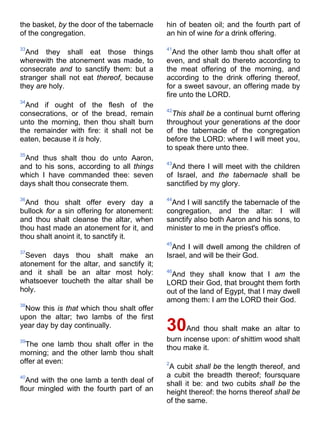 the basket, by the door of the tabernacle
of the congregation.
33
And they shall eat those things
wherewith the atonement was made, to
consecrate and to sanctify them: but a
stranger shall not eat thereof, because
they are holy.
34
And if ought of the flesh of the
consecrations, or of the bread, remain
unto the morning, then thou shalt burn
the remainder with fire: it shall not be
eaten, because it is holy.
35
And thus shalt thou do unto Aaron,
and to his sons, according to all things
which I have commanded thee: seven
days shalt thou consecrate them.
36
And thou shalt offer every day a
bullock for a sin offering for atonement:
and thou shalt cleanse the altar, when
thou hast made an atonement for it, and
thou shalt anoint it, to sanctify it.
37
Seven days thou shalt make an
atonement for the altar, and sanctify it;
and it shall be an altar most holy:
whatsoever toucheth the altar shall be
holy.
38
Now this is that which thou shalt offer
upon the altar; two lambs of the first
year day by day continually.
39
The one lamb thou shalt offer in the
morning; and the other lamb thou shalt
offer at even:
40
And with the one lamb a tenth deal of
flour mingled with the fourth part of an
hin of beaten oil; and the fourth part of
an hin of wine for a drink offering.
41
And the other lamb thou shalt offer at
even, and shalt do thereto according to
the meat offering of the morning, and
according to the drink offering thereof,
for a sweet savour, an offering made by
fire unto the LORD.
42
This shall be a continual burnt offering
throughout your generations at the door
of the tabernacle of the congregation
before the LORD: where I will meet you,
to speak there unto thee.
43
And there I will meet with the children
of Israel, and the tabernacle shall be
sanctified by my glory.
44
And I will sanctify the tabernacle of the
congregation, and the altar: I will
sanctify also both Aaron and his sons, to
minister to me in the priest's office.
45
And I will dwell among the children of
Israel, and will be their God.
46
And they shall know that I am the
LORD their God, that brought them forth
out of the land of Egypt, that I may dwell
among them: I am the LORD their God.
30And thou shalt make an altar to
burn incense upon: of shittim wood shalt
thou make it.
2
A cubit shall be the length thereof, and
a cubit the breadth thereof; foursquare
shall it be: and two cubits shall be the
height thereof: the horns thereof shall be
of the same.
 
