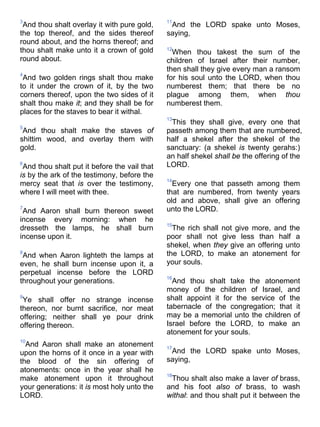 3
And thou shalt overlay it with pure gold,
the top thereof, and the sides thereof
round about, and the horns thereof; and
thou shalt make unto it a crown of gold
round about.
4
And two golden rings shalt thou make
to it under the crown of it, by the two
corners thereof, upon the two sides of it
shalt thou make it; and they shall be for
places for the staves to bear it withal.
5
And thou shalt make the staves of
shittim wood, and overlay them with
gold.
6
And thou shalt put it before the vail that
is by the ark of the testimony, before the
mercy seat that is over the testimony,
where I will meet with thee.
7
And Aaron shall burn thereon sweet
incense every morning: when he
dresseth the lamps, he shall burn
incense upon it.
8
And when Aaron lighteth the lamps at
even, he shall burn incense upon it, a
perpetual incense before the LORD
throughout your generations.
9
Ye shall offer no strange incense
thereon, nor burnt sacrifice, nor meat
offering; neither shall ye pour drink
offering thereon.
10
And Aaron shall make an atonement
upon the horns of it once in a year with
the blood of the sin offering of
atonements: once in the year shall he
make atonement upon it throughout
your generations: it is most holy unto the
LORD.
11
And the LORD spake unto Moses,
saying,
12
When thou takest the sum of the
children of Israel after their number,
then shall they give every man a ransom
for his soul unto the LORD, when thou
numberest them; that there be no
plague among them, when thou
numberest them.
13
This they shall give, every one that
passeth among them that are numbered,
half a shekel after the shekel of the
sanctuary: (a shekel is twenty gerahs:)
an half shekel shall be the offering of the
LORD.
14
Every one that passeth among them
that are numbered, from twenty years
old and above, shall give an offering
unto the LORD.
15
The rich shall not give more, and the
poor shall not give less than half a
shekel, when they give an offering unto
the LORD, to make an atonement for
your souls.
16
And thou shalt take the atonement
money of the children of Israel, and
shalt appoint it for the service of the
tabernacle of the congregation; that it
may be a memorial unto the children of
Israel before the LORD, to make an
atonement for your souls.
17
And the LORD spake unto Moses,
saying,
18
Thou shalt also make a laver of brass,
and his foot also of brass, to wash
withal: and thou shalt put it between the
 
