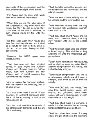 tabernacle of the congregation and the
altar, and thou shalt put water therein.
19
For Aaron and his sons shall wash
their hands and their feet thereat:
20
When they go into the tabernacle of
the congregation, they shall wash with
water, that they die not; or when they
come near to the altar to minister, to
burn offering made by fire unto the
LORD:
21
So they shall wash their hands and
their feet, that they die not: and it shall
be a statute for ever to them, even to
him and to his seed throughout their
generations.
22
Moreover the LORD spake unto
Moses, saying,
23
Take thou also unto thee principal
spices, of pure myrrh five hundred
shekels, and of sweet cinnamon half so
much, even two hundred and fifty
shekels, and of sweet calamus two
hundred and fifty shekels,
24
And of cassia five hundred shekels,
after the shekel of the sanctuary, and of
oil olive an hin:
25
And thou shalt make it an oil of holy
ointment, an ointment compound after
the art of the apothecary: it shall be an
holy anointing oil.
26
And thou shalt anoint the tabernacle of
the congregation therewith, and the ark
of the testimony,
27
And the table and all his vessels, and
the candlestick and his vessels, and the
altar of incense,
28
And the altar of burnt offering with all
his vessels, and the laver and his foot.
29
And thou shalt sanctify them, that they
may be most holy: whatsoever toucheth
them shall be holy.
30
And thou shalt anoint Aaron and his
sons, and consecrate them, that they
may minister unto me in the priest's
office.
31
And thou shalt speak unto the children
of Israel, saying, This shall be an holy
anointing oil unto me throughout your
generations.
32
Upon man's flesh shall it not be poured,
neither shall ye make any other like it,
after the composition of it: it is holy, and
it shall be holy unto you.
33
Whosoever compoundeth any like it,
or whosoever putteth any of it upon a
stranger, shall even be cut off from his
people.
34
And the LORD said unto Moses, Take
unto thee sweet spices, stacte, and
onycha, and galbanum; these sweet
spices with pure frankincense: of each
shall there be a like weight:
35
And thou shalt make it a perfume, a
confection after the art of the apothecary,
tempered together, pure and holy:
36
And thou shalt beat some of it very
small, and put of it before the testimony
 