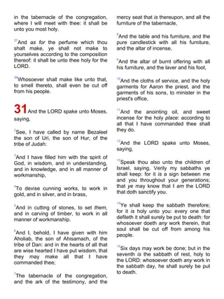 in the tabernacle of the congregation,
where I will meet with thee: it shall be
unto you most holy.
37
And as for the perfume which thou
shalt make, ye shall not make to
yourselves according to the composition
thereof: it shall be unto thee holy for the
LORD.
38
Whosoever shall make like unto that,
to smell thereto, shall even be cut off
from his people.
31And the LORD spake unto Moses,
saying,
2
See, I have called by name Bezaleel
the son of Uri, the son of Hur, of the
tribe of Judah:
3
And I have filled him with the spirit of
God, in wisdom, and in understanding,
and in knowledge, and in all manner of
workmanship,
4
To devise cunning works, to work in
gold, and in silver, and in brass,
5
And in cutting of stones, to set them,
and in carving of timber, to work in all
manner of workmanship.
6
And I, behold, I have given with him
Aholiab, the son of Ahisamach, of the
tribe of Dan: and in the hearts of all that
are wise hearted I have put wisdom, that
they may make all that I have
commanded thee;
7
The tabernacle of the congregation,
and the ark of the testimony, and the
mercy seat that is thereupon, and all the
furniture of the tabernacle,
8
And the table and his furniture, and the
pure candlestick with all his furniture,
and the altar of incense,
9
And the altar of burnt offering with all
his furniture, and the laver and his foot,
10
And the cloths of service, and the holy
garments for Aaron the priest, and the
garments of his sons, to minister in the
priest's office,
11
And the anointing oil, and sweet
incense for the holy place: according to
all that I have commanded thee shall
they do.
12
And the LORD spake unto Moses,
saying,
13
Speak thou also unto the children of
Israel, saying, Verily my sabbaths ye
shall keep: for it is a sign between me
and you throughout your generations;
that ye may know that I am the LORD
that doth sanctify you.
14
Ye shall keep the sabbath therefore;
for it is holy unto you: every one that
defileth it shall surely be put to death: for
whosoever doeth any work therein, that
soul shall be cut off from among his
people.
15
Six days may work be done; but in the
seventh is the sabbath of rest, holy to
the LORD: whosoever doeth any work in
the sabbath day, he shall surely be put
to death.
 