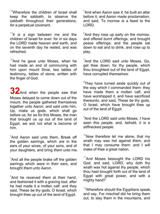 16
Wherefore the children of Israel shall
keep the sabbath, to observe the
sabbath throughout their generations,
for a perpetual covenant.
17
It is a sign between me and the
children of Israel for ever: for in six days
the LORD made heaven and earth, and
on the seventh day he rested, and was
refreshed.
18
And he gave unto Moses, when he
had made an end of communing with
him upon mount Sinai, two tables of
testimony, tables of stone, written with
the finger of God.
32And when the people saw that
Moses delayed to come down out of the
mount, the people gathered themselves
together unto Aaron, and said unto him,
Up, make us gods, which shall go
before us; for as for this Moses, the man
that brought us up out of the land of
Egypt, we wot not what is become of
him.
2
And Aaron said unto them, Break off
the golden earrings, which are in the
ears of your wives, of your sons, and of
your daughters, and bring them unto me.
3
And all the people brake off the golden
earrings which were in their ears, and
brought them unto Aaron.
4
And he received them at their hand,
and fashioned it with a graving tool, after
he had made it a molten calf: and they
said, These be thy gods, O Israel, which
brought thee up out of the land of Egypt.
5
And when Aaron saw it, he built an altar
before it; and Aaron made proclamation,
and said, To morrow is a feast to the
LORD.
6
And they rose up early on the morrow,
and offered burnt offerings, and brought
peace offerings; and the people sat
down to eat and to drink, and rose up to
play.
7
And the LORD said unto Moses, Go,
get thee down; for thy people, which
thou broughtest out of the land of Egypt,
have corrupted themselves:
8
They have turned aside quickly out of
the way which I commanded them: they
have made them a molten calf, and
have worshipped it, and have sacrificed
thereunto, and said, These be thy gods,
O Israel, which have brought thee up
out of the land of Egypt.
9
And the LORD said unto Moses, I have
seen this people, and, behold, it is a
stiffnecked people:
10
Now therefore let me alone, that my
wrath may wax hot against them, and
that I may consume them: and I will
make of thee a great nation.
11
And Moses besought the LORD his
God, and said, LORD, why doth thy
wrath wax hot against thy people, which
thou hast brought forth out of the land of
Egypt with great power, and with a
mighty hand?
12
Wherefore should the Egyptians speak,
and say, For mischief did he bring them
out, to slay them in the mountains, and
 