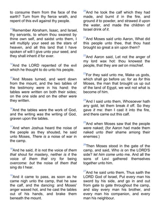 to consume them from the face of the
earth? Turn from thy fierce wrath, and
repent of this evil against thy people.
13
Remember Abraham, Isaac, and Israel,
thy servants, to whom thou swarest by
thine own self, and saidst unto them, I
will multiply your seed as the stars of
heaven, and all this land that I have
spoken of will I give unto your seed, and
they shall inherit it for ever.
14
And the LORD repented of the evil
which he thought to do unto his people.
15
And Moses turned, and went down
from the mount, and the two tables of
the testimony were in his hand: the
tables were written on both their sides;
on the one side and on the other were
they written.
16
And the tables were the work of God,
and the writing was the writing of God,
graven upon the tables.
17
And when Joshua heard the noise of
the people as they shouted, he said
unto Moses, There is a noise of war in
the camp.
18
And he said, It is not the voice of them
that shout for mastery, neither is it the
voice of them that cry for being
overcome: but the noise of them that
sing do I hear.
19
And it came to pass, as soon as he
came nigh unto the camp, that he saw
the calf, and the dancing: and Moses'
anger waxed hot, and he cast the tables
out of his hands, and brake them
beneath the mount.
20
And he took the calf which they had
made, and burnt it in the fire, and
ground it to powder, and strawed it upon
the water, and made the children of
Israel drink of it.
21
And Moses said unto Aaron, What did
this people unto thee, that thou hast
brought so great a sin upon them?
22
And Aaron said, Let not the anger of
my lord wax hot: thou knowest the
people, that they are set on mischief.
23
For they said unto me, Make us gods,
which shall go before us: for as for this
Moses, the man that brought us up out
of the land of Egypt, we wot not what is
become of him.
24
And I said unto them, Whosoever hath
any gold, let them break it off. So they
gave it me: then I cast it into the fire,
and there came out this calf.
25
And when Moses saw that the people
were naked; (for Aaron had made them
naked unto their shame among their
enemies:)
26
Then Moses stood in the gate of the
camp, and said, Who is on the LORD'S
side? let him come unto me. And all the
sons of Levi gathered themselves
together unto him.
27
And he said unto them, Thus saith the
LORD God of Israel, Put every man his
sword by his side, and go in and out
from gate to gate throughout the camp,
and slay every man his brother, and
every man his companion, and every
man his neighbour.
 