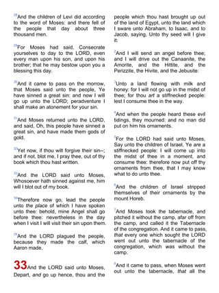 28
And the children of Levi did according
to the word of Moses: and there fell of
the people that day about three
thousand men.
29
For Moses had said, Consecrate
yourselves to day to the LORD, even
every man upon his son, and upon his
brother; that he may bestow upon you a
blessing this day.
30
And it came to pass on the morrow,
that Moses said unto the people, Ye
have sinned a great sin: and now I will
go up unto the LORD; peradventure I
shall make an atonement for your sin.
31
And Moses returned unto the LORD,
and said, Oh, this people have sinned a
great sin, and have made them gods of
gold.
32
Yet now, if thou wilt forgive their sin--;
and if not, blot me, I pray thee, out of thy
book which thou hast written.
33
And the LORD said unto Moses,
Whosoever hath sinned against me, him
will I blot out of my book.
34
Therefore now go, lead the people
unto the place of which I have spoken
unto thee: behold, mine Angel shall go
before thee: nevertheless in the day
when I visit I will visit their sin upon them.
35
And the LORD plagued the people,
because they made the calf, which
Aaron made.
33And the LORD said unto Moses,
Depart, and go up hence, thou and the
people which thou hast brought up out
of the land of Egypt, unto the land which
I sware unto Abraham, to Isaac, and to
Jacob, saying, Unto thy seed will I give
it:
2
And I will send an angel before thee;
and I will drive out the Canaanite, the
Amorite, and the Hittite, and the
Perizzite, the Hivite, and the Jebusite:
3
Unto a land flowing with milk and
honey: for I will not go up in the midst of
thee; for thou art a stiffnecked people:
lest I consume thee in the way.
4
And when the people heard these evil
tidings, they mourned: and no man did
put on him his ornaments.
5
For the LORD had said unto Moses,
Say unto the children of Israel, Ye are a
stiffnecked people: I will come up into
the midst of thee in a moment, and
consume thee: therefore now put off thy
ornaments from thee, that I may know
what to do unto thee.
6
And the children of Israel stripped
themselves of their ornaments by the
mount Horeb.
7
And Moses took the tabernacle, and
pitched it without the camp, afar off from
the camp, and called it the Tabernacle
of the congregation. And it came to pass,
that every one which sought the LORD
went out unto the tabernacle of the
congregation, which was without the
camp.
8
And it came to pass, when Moses went
out unto the tabernacle, that all the
 