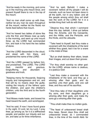 2
And be ready in the morning, and come
up in the morning unto mount Sinai, and
present thyself there to me in the top of
the mount.
3
And no man shall come up with thee,
neither let any man be seen throughout
all the mount; neither let the flocks nor
herds feed before that mount.
4
And he hewed two tables of stone like
unto the first; and Moses rose up early
in the morning, and went up unto mount
Sinai, as the LORD had commanded
him, and took in his hand the two tables
of stone.
5
And the LORD descended in the cloud,
and stood with him there, and
proclaimed the name of the LORD.
6
And the LORD passed by before him,
and proclaimed, The LORD, The LORD
God, merciful and gracious,
longsuffering, and abundant in
goodness and truth,
7
Keeping mercy for thousands, forgiving
iniquity and transgression and sin, and
that will by no means clear the guilty;
visiting the iniquity of the fathers upon
the children, and upon the children's
children, unto the third and to the fourth
generation.
8
And Moses made haste, and bowed his
head toward the earth, and worshipped.
9
And he said, If now I have found grace
in thy sight, O Lord, let my Lord, I pray
thee, go among us; for it is a stiffnecked
people; and pardon our iniquity and our
sin, and take us for thine inheritance.
10
And he said, Behold, I make a
covenant: before all thy people I will do
marvels, such as have not been done in
all the earth, nor in any nation: and all
the people among which thou art shall
see the work of the LORD: for it is a
terrible thing that I will do with thee.
11
Observe thou that which I command
thee this day: behold, I drive out before
thee the Amorite, and the Canaanite,
and the Hittite, and the Perizzite, and
the Hivite, and the Jebusite.
12
Take heed to thyself, lest thou make a
covenant with the inhabitants of the land
whither thou goest, lest it be for a snare
in the midst of thee:
13
But ye shall destroy their altars, break
their images, and cut down their groves:
14
For thou shalt worship no other god:
for the LORD, whose name is Jealous,
is a jealous God:
15
Lest thou make a covenant with the
inhabitants of the land, and they go a
whoring after their gods, and do
sacrifice unto their gods, and one call
thee, and thou eat of his sacrifice;
16
And thou take of their daughters unto
thy sons, and their daughters go a
whoring after their gods, and make thy
sons go a whoring after their gods.
17
Thou shalt make thee no molten gods.
18
The feast of unleavened bread shalt
thou keep. Seven days thou shalt eat
unleavened bread, as I commanded
thee, in the time of the month Abib: for
 