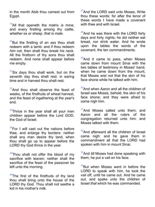 in the month Abib thou camest out from
Egypt.
19
All that openeth the matrix is mine;
and every firstling among thy cattle,
whether ox or sheep, that is male.
20
But the firstling of an ass thou shalt
redeem with a lamb: and if thou redeem
him not, then shalt thou break his neck.
All the firstborn of thy sons thou shalt
redeem. And none shall appear before
me empty.
21
Six days thou shalt work, but on the
seventh day thou shalt rest: in earing
time and in harvest thou shalt rest.
22
And thou shalt observe the feast of
weeks, of the firstfruits of wheat harvest,
and the feast of ingathering at the year's
end.
23
Thrice in the year shall all your men
children appear before the Lord GOD,
the God of Israel.
24
For I will cast out the nations before
thee, and enlarge thy borders: neither
shall any man desire thy land, when
thou shalt go up to appear before the
LORD thy God thrice in the year.
25
Thou shalt not offer the blood of my
sacrifice with leaven; neither shall the
sacrifice of the feast of the passover be
left unto the morning.
26
The first of the firstfruits of thy land
thou shalt bring unto the house of the
LORD thy God. Thou shalt not seethe a
kid in his mother's milk.
27
And the LORD said unto Moses, Write
thou these words: for after the tenor of
these words I have made a covenant
with thee and with Israel.
28
And he was there with the LORD forty
days and forty nights; he did neither eat
bread, nor drink water. And he wrote
upon the tables the words of the
covenant, the ten commandments.
29
And it came to pass, when Moses
came down from mount Sinai with the
two tables of testimony in Moses' hand,
when he came down from the mount,
that Moses wist not that the skin of his
face shone while he talked with him.
30
And when Aaron and all the children of
Israel saw Moses, behold, the skin of his
face shone; and they were afraid to
come nigh him.
31
And Moses called unto them; and
Aaron and all the rulers of the
congregation returned unto him: and
Moses talked with them.
32
And afterward all the children of Israel
came nigh: and he gave them in
commandment all that the LORD had
spoken with him in mount Sinai.
33
And till Moses had done speaking with
them, he put a vail on his face.
34
But when Moses went in before the
LORD to speak with him, he took the
vail off, until he came out. And he came
out, and spake unto the children of
Israel that which he was commanded.
 