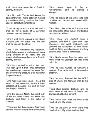shall there any more be a flood to
destroy the earth.
12
And God said, This is the token of the
covenant which I make between me and
you and every living creature that is with
you, for perpetual generations:
13
I do set my bow in the cloud, and it
shall be for a token of a covenant
between me and the earth.
14
And it shall come to pass, when I bring
a cloud over the earth, that the bow
shall be seen in the cloud:
15
And I will remember my covenant,
which is between me and you and every
living creature of all flesh; and the
waters shall no more become a flood to
destroy all flesh.
16
And the bow shall be in the cloud; and
I will look upon it, that I may remember
the everlasting covenant between God
and every living creature of all flesh that
is upon the earth.
17
And God said unto Noah, This is the
token of the covenant, which I have
established between me and all flesh
that is upon the earth.
18
And the sons of Noah, that went forth
of the ark, were Shem, and Ham, and
Japheth: and Ham is the father of
Canaan.
19
These are the three sons of Noah: and
of them was the whole earth overspread.
20
And Noah began to be an
husbandman, and he planted a
vineyard:
21
And he drank of the wine, and was
drunken; and he was uncovered within
his tent.
22
And Ham, the father of Canaan, saw
the nakedness of his father, and told his
two brethren without.
23
And Shem and Japheth took a
garment, and laid it upon both their
shoulders, and went backward, and
covered the nakedness of their father;
and their faces were backward, and they
saw not their father's nakedness.
24
And Noah awoke from his wine, and
knew what his younger son had done
unto him.
25
And he said, Cursed be Canaan; a
servant of servants shall he be unto his
brethren.
26
And he said, Blessed be the LORD
God of Shem; and Canaan shall be his
servant.
27
God shall enlarge Japheth, and he
shall dwell in the tents of Shem; and
Canaan shall be his servant.
28
And Noah lived after the flood three
hundred and fifty years.
29
And all the days of Noah were nine
hundred and fifty years: and he died.
 