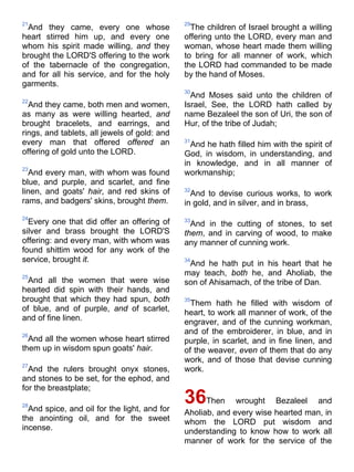 21
And they came, every one whose
heart stirred him up, and every one
whom his spirit made willing, and they
brought the LORD'S offering to the work
of the tabernacle of the congregation,
and for all his service, and for the holy
garments.
22
And they came, both men and women,
as many as were willing hearted, and
brought bracelets, and earrings, and
rings, and tablets, all jewels of gold: and
every man that offered offered an
offering of gold unto the LORD.
23
And every man, with whom was found
blue, and purple, and scarlet, and fine
linen, and goats' hair, and red skins of
rams, and badgers' skins, brought them.
24
Every one that did offer an offering of
silver and brass brought the LORD'S
offering: and every man, with whom was
found shittim wood for any work of the
service, brought it.
25
And all the women that were wise
hearted did spin with their hands, and
brought that which they had spun, both
of blue, and of purple, and of scarlet,
and of fine linen.
26
And all the women whose heart stirred
them up in wisdom spun goats' hair.
27
And the rulers brought onyx stones,
and stones to be set, for the ephod, and
for the breastplate;
28
And spice, and oil for the light, and for
the anointing oil, and for the sweet
incense.
29
The children of Israel brought a willing
offering unto the LORD, every man and
woman, whose heart made them willing
to bring for all manner of work, which
the LORD had commanded to be made
by the hand of Moses.
30
And Moses said unto the children of
Israel, See, the LORD hath called by
name Bezaleel the son of Uri, the son of
Hur, of the tribe of Judah;
31
And he hath filled him with the spirit of
God, in wisdom, in understanding, and
in knowledge, and in all manner of
workmanship;
32
And to devise curious works, to work
in gold, and in silver, and in brass,
33
And in the cutting of stones, to set
them, and in carving of wood, to make
any manner of cunning work.
34
And he hath put in his heart that he
may teach, both he, and Aholiab, the
son of Ahisamach, of the tribe of Dan.
35
Them hath he filled with wisdom of
heart, to work all manner of work, of the
engraver, and of the cunning workman,
and of the embroiderer, in blue, and in
purple, in scarlet, and in fine linen, and
of the weaver, even of them that do any
work, and of those that devise cunning
work.
36Then wrought Bezaleel and
Aholiab, and every wise hearted man, in
whom the LORD put wisdom and
understanding to know how to work all
manner of work for the service of the
 