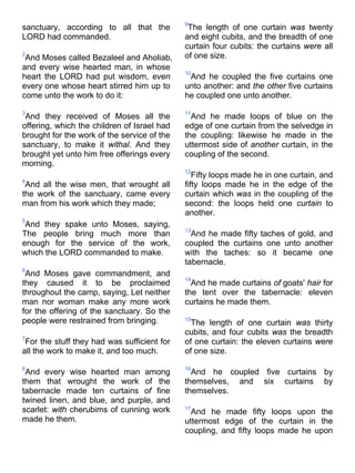 sanctuary, according to all that the
LORD had commanded.
2
And Moses called Bezaleel and Aholiab,
and every wise hearted man, in whose
heart the LORD had put wisdom, even
every one whose heart stirred him up to
come unto the work to do it:
3
And they received of Moses all the
offering, which the children of Israel had
brought for the work of the service of the
sanctuary, to make it withal. And they
brought yet unto him free offerings every
morning.
4
And all the wise men, that wrought all
the work of the sanctuary, came every
man from his work which they made;
5
And they spake unto Moses, saying,
The people bring much more than
enough for the service of the work,
which the LORD commanded to make.
6
And Moses gave commandment, and
they caused it to be proclaimed
throughout the camp, saying, Let neither
man nor woman make any more work
for the offering of the sanctuary. So the
people were restrained from bringing.
7
For the stuff they had was sufficient for
all the work to make it, and too much.
8
And every wise hearted man among
them that wrought the work of the
tabernacle made ten curtains of fine
twined linen, and blue, and purple, and
scarlet: with cherubims of cunning work
made he them.
9
The length of one curtain was twenty
and eight cubits, and the breadth of one
curtain four cubits: the curtains were all
of one size.
10
And he coupled the five curtains one
unto another: and the other five curtains
he coupled one unto another.
11
And he made loops of blue on the
edge of one curtain from the selvedge in
the coupling: likewise he made in the
uttermost side of another curtain, in the
coupling of the second.
12
Fifty loops made he in one curtain, and
fifty loops made he in the edge of the
curtain which was in the coupling of the
second: the loops held one curtain to
another.
13
And he made fifty taches of gold, and
coupled the curtains one unto another
with the taches: so it became one
tabernacle.
14
And he made curtains of goats' hair for
the tent over the tabernacle: eleven
curtains he made them.
15
The length of one curtain was thirty
cubits, and four cubits was the breadth
of one curtain: the eleven curtains were
of one size.
16
And he coupled five curtains by
themselves, and six curtains by
themselves.
17
And he made fifty loops upon the
uttermost edge of the curtain in the
coupling, and fifty loops made he upon
 