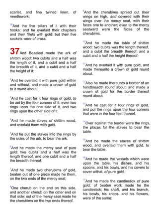 scarlet, and fine twined linen, of
needlework;
38
And the five pillars of it with their
hooks: and he overlaid their chapiters
and their fillets with gold: but their five
sockets were of brass.
37And Bezaleel made the ark of
shittim wood: two cubits and a half was
the length of it, and a cubit and a half
the breadth of it, and a cubit and a half
the height of it:
2
And he overlaid it with pure gold within
and without, and made a crown of gold
to it round about.
3
And he cast for it four rings of gold, to
be set by the four corners of it; even two
rings upon the one side of it, and two
rings upon the other side of it.
4
And he made staves of shittim wood,
and overlaid them with gold.
5
And he put the staves into the rings by
the sides of the ark, to bear the ark.
6
And he made the mercy seat of pure
gold: two cubits and a half was the
length thereof, and one cubit and a half
the breadth thereof.
7
And he made two cherubims of gold,
beaten out of one piece made he them,
on the two ends of the mercy seat;
8
One cherub on the end on this side,
and another cherub on the other end on
that side: out of the mercy seat made he
the cherubims on the two ends thereof.
9
And the cherubims spread out their
wings on high, and covered with their
wings over the mercy seat, with their
faces one to another; even to the mercy
seatward were the faces of the
cherubims.
10
And he made the table of shittim
wood: two cubits was the length thereof,
and a cubit the breadth thereof, and a
cubit and a half the height thereof:
11
And he overlaid it with pure gold, and
made thereunto a crown of gold round
about.
12
Also he made thereunto a border of an
handbreadth round about; and made a
crown of gold for the border thereof
round about.
13
And he cast for it four rings of gold,
and put the rings upon the four corners
that were in the four feet thereof.
14
Over against the border were the rings,
the places for the staves to bear the
table.
15
And he made the staves of shittim
wood, and overlaid them with gold, to
bear the table.
16
And he made the vessels which were
upon the table, his dishes, and his
spoons, and his bowls, and his covers to
cover withal, of pure gold.
17
And he made the candlestick of pure
gold: of beaten work made he the
candlestick; his shaft, and his branch,
his bowls, his knops, and his flowers,
were of the same:
 