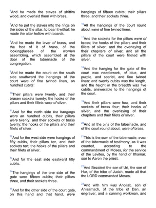 6
And he made the staves of shittim
wood, and overlaid them with brass.
7
And he put the staves into the rings on
the sides of the altar, to bear it withal; he
made the altar hollow with boards.
8
And he made the laver of brass, and
the foot of it of brass, of the
lookingglasses of the women
assembling, which assembled at the
door of the tabernacle of the
congregation.
9
And he made the court: on the south
side southward the hangings of the
court were of fine twined linen, an
hundred cubits:
10
Their pillars were twenty, and their
brasen sockets twenty; the hooks of the
pillars and their fillets were of silver.
11
And for the north side the hangings
were an hundred cubits, their pillars
were twenty, and their sockets of brass
twenty; the hooks of the pillars and their
fillets of silver.
12
And for the west side were hangings of
fifty cubits, their pillars ten, and their
sockets ten; the hooks of the pillars and
their fillets of silver.
13
And for the east side eastward fifty
cubits.
14
The hangings of the one side of the
gate were fifteen cubits; their pillars
three, and their sockets three.
15
And for the other side of the court gate,
on this hand and that hand, were
hangings of fifteen cubits; their pillars
three, and their sockets three.
16
All the hangings of the court round
about were of fine twined linen.
17
And the sockets for the pillars were of
brass; the hooks of the pillars and their
fillets of silver; and the overlaying of
their chapiters of silver; and all the
pillars of the court were filleted with
silver.
18
And the hanging for the gate of the
court was needlework, of blue, and
purple, and scarlet, and fine twined
linen: and twenty cubits was the length,
and the height in the breadth was five
cubits, answerable to the hangings of
the court.
19
And their pillars were four, and their
sockets of brass four; their hooks of
silver, and the overlaying of their
chapiters and their fillets of silver.
20
And all the pins of the tabernacle, and
of the court round about, were of brass.
21
This is the sum of the tabernacle, even
of the tabernacle of testimony, as it was
counted, according to the
commandment of Moses, for the service
of the Levites, by the hand of Ithamar,
son to Aaron the priest.
22
And Bezaleel the son of Uri, the son of
Hur, of the tribe of Judah, made all that
the LORD commanded Moses.
23
And with him was Aholiab, son of
Ahisamach, of the tribe of Dan, an
engraver, and a cunning workman, and
 