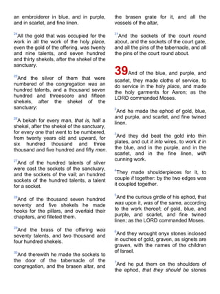 an embroiderer in blue, and in purple,
and in scarlet, and fine linen.
24
All the gold that was occupied for the
work in all the work of the holy place,
even the gold of the offering, was twenty
and nine talents, and seven hundred
and thirty shekels, after the shekel of the
sanctuary.
25
And the silver of them that were
numbered of the congregation was an
hundred talents, and a thousand seven
hundred and threescore and fifteen
shekels, after the shekel of the
sanctuary:
26
A bekah for every man, that is, half a
shekel, after the shekel of the sanctuary,
for every one that went to be numbered,
from twenty years old and upward, for
six hundred thousand and three
thousand and five hundred and fifty men.
27
And of the hundred talents of silver
were cast the sockets of the sanctuary,
and the sockets of the vail; an hundred
sockets of the hundred talents, a talent
for a socket.
28
And of the thousand seven hundred
seventy and five shekels he made
hooks for the pillars, and overlaid their
chapiters, and filleted them.
29
And the brass of the offering was
seventy talents, and two thousand and
four hundred shekels.
30
And therewith he made the sockets to
the door of the tabernacle of the
congregation, and the brasen altar, and
the brasen grate for it, and all the
vessels of the altar,
31
And the sockets of the court round
about, and the sockets of the court gate,
and all the pins of the tabernacle, and all
the pins of the court round about.
39And of the blue, and purple, and
scarlet, they made cloths of service, to
do service in the holy place, and made
the holy garments for Aaron; as the
LORD commanded Moses.
2
And he made the ephod of gold, blue,
and purple, and scarlet, and fine twined
linen.
3
And they did beat the gold into thin
plates, and cut it into wires, to work it in
the blue, and in the purple, and in the
scarlet, and in the fine linen, with
cunning work.
4
They made shoulderpieces for it, to
couple it together: by the two edges was
it coupled together.
5
And the curious girdle of his ephod, that
was upon it, was of the same, according
to the work thereof; of gold, blue, and
purple, and scarlet, and fine twined
linen; as the LORD commanded Moses.
6
And they wrought onyx stones inclosed
in ouches of gold, graven, as signets are
graven, with the names of the children
of Israel.
7
And he put them on the shoulders of
the ephod, that they should be stones
 
