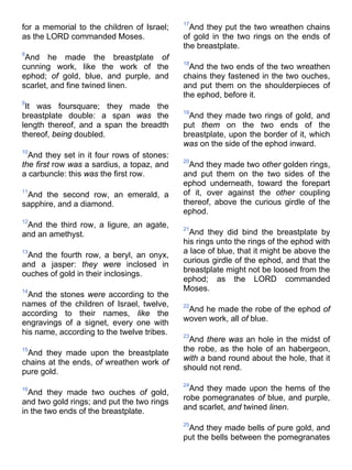 for a memorial to the children of Israel;
as the LORD commanded Moses.
8
And he made the breastplate of
cunning work, like the work of the
ephod; of gold, blue, and purple, and
scarlet, and fine twined linen.
9
It was foursquare; they made the
breastplate double: a span was the
length thereof, and a span the breadth
thereof, being doubled.
10
And they set in it four rows of stones:
the first row was a sardius, a topaz, and
a carbuncle: this was the first row.
11
And the second row, an emerald, a
sapphire, and a diamond.
12
And the third row, a ligure, an agate,
and an amethyst.
13
And the fourth row, a beryl, an onyx,
and a jasper: they were inclosed in
ouches of gold in their inclosings.
14
And the stones were according to the
names of the children of Israel, twelve,
according to their names, like the
engravings of a signet, every one with
his name, according to the twelve tribes.
15
And they made upon the breastplate
chains at the ends, of wreathen work of
pure gold.
16
And they made two ouches of gold,
and two gold rings; and put the two rings
in the two ends of the breastplate.
17
And they put the two wreathen chains
of gold in the two rings on the ends of
the breastplate.
18
And the two ends of the two wreathen
chains they fastened in the two ouches,
and put them on the shoulderpieces of
the ephod, before it.
19
And they made two rings of gold, and
put them on the two ends of the
breastplate, upon the border of it, which
was on the side of the ephod inward.
20
And they made two other golden rings,
and put them on the two sides of the
ephod underneath, toward the forepart
of it, over against the other coupling
thereof, above the curious girdle of the
ephod.
21
And they did bind the breastplate by
his rings unto the rings of the ephod with
a lace of blue, that it might be above the
curious girdle of the ephod, and that the
breastplate might not be loosed from the
ephod; as the LORD commanded
Moses.
22
And he made the robe of the ephod of
woven work, all of blue.
23
And there was an hole in the midst of
the robe, as the hole of an habergeon,
with a band round about the hole, that it
should not rend.
24
And they made upon the hems of the
robe pomegranates of blue, and purple,
and scarlet, and twined linen.
25
And they made bells of pure gold, and
put the bells between the pomegranates
 