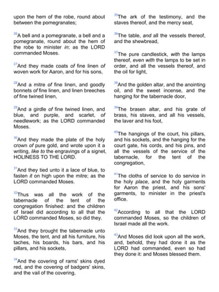 upon the hem of the robe, round about
between the pomegranates;
26
A bell and a pomegranate, a bell and a
pomegranate, round about the hem of
the robe to minister in; as the LORD
commanded Moses.
27
And they made coats of fine linen of
woven work for Aaron, and for his sons,
28
And a mitre of fine linen, and goodly
bonnets of fine linen, and linen breeches
of fine twined linen,
29
And a girdle of fine twined linen, and
blue, and purple, and scarlet, of
needlework; as the LORD commanded
Moses.
30
And they made the plate of the holy
crown of pure gold, and wrote upon it a
writing, like to the engravings of a signet,
HOLINESS TO THE LORD.
31
And they tied unto it a lace of blue, to
fasten it on high upon the mitre; as the
LORD commanded Moses.
32
Thus was all the work of the
tabernacle of the tent of the
congregation finished: and the children
of Israel did according to all that the
LORD commanded Moses, so did they.
33
And they brought the tabernacle unto
Moses, the tent, and all his furniture, his
taches, his boards, his bars, and his
pillars, and his sockets,
34
And the covering of rams' skins dyed
red, and the covering of badgers' skins,
and the vail of the covering,
35
The ark of the testimony, and the
staves thereof, and the mercy seat,
36
The table, and all the vessels thereof,
and the shewbread,
37
The pure candlestick, with the lamps
thereof, even with the lamps to be set in
order, and all the vessels thereof, and
the oil for light,
38
And the golden altar, and the anointing
oil, and the sweet incense, and the
hanging for the tabernacle door,
39
The brasen altar, and his grate of
brass, his staves, and all his vessels,
the laver and his foot,
40
The hangings of the court, his pillars,
and his sockets, and the hanging for the
court gate, his cords, and his pins, and
all the vessels of the service of the
tabernacle, for the tent of the
congregation,
41
The cloths of service to do service in
the holy place, and the holy garments
for Aaron the priest, and his sons'
garments, to minister in the priest's
office.
42
According to all that the LORD
commanded Moses, so the children of
Israel made all the work.
43
And Moses did look upon all the work,
and, behold, they had done it as the
LORD had commanded, even so had
they done it: and Moses blessed them.
 