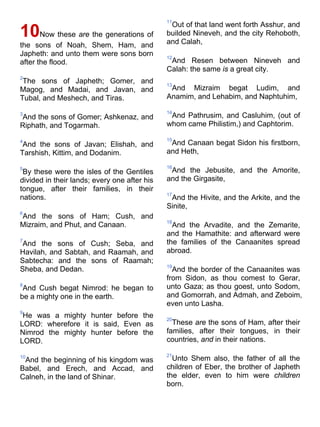 10Now these are the generations of
the sons of Noah, Shem, Ham, and
Japheth: and unto them were sons born
after the flood.
2
The sons of Japheth; Gomer, and
Magog, and Madai, and Javan, and
Tubal, and Meshech, and Tiras.
3
And the sons of Gomer; Ashkenaz, and
Riphath, and Togarmah.
4
And the sons of Javan; Elishah, and
Tarshish, Kittim, and Dodanim.
5
By these were the isles of the Gentiles
divided in their lands; every one after his
tongue, after their families, in their
nations.
6
And the sons of Ham; Cush, and
Mizraim, and Phut, and Canaan.
7
And the sons of Cush; Seba, and
Havilah, and Sabtah, and Raamah, and
Sabtecha: and the sons of Raamah;
Sheba, and Dedan.
8
And Cush begat Nimrod: he began to
be a mighty one in the earth.
9
He was a mighty hunter before the
LORD: wherefore it is said, Even as
Nimrod the mighty hunter before the
LORD.
10
And the beginning of his kingdom was
Babel, and Erech, and Accad, and
Calneh, in the land of Shinar.
11
Out of that land went forth Asshur, and
builded Nineveh, and the city Rehoboth,
and Calah,
12
And Resen between Nineveh and
Calah: the same is a great city.
13
And Mizraim begat Ludim, and
Anamim, and Lehabim, and Naphtuhim,
14
And Pathrusim, and Casluhim, (out of
whom came Philistim,) and Caphtorim.
15
And Canaan begat Sidon his firstborn,
and Heth,
16
And the Jebusite, and the Amorite,
and the Girgasite,
17
And the Hivite, and the Arkite, and the
Sinite,
18
And the Arvadite, and the Zemarite,
and the Hamathite: and afterward were
the families of the Canaanites spread
abroad.
19
And the border of the Canaanites was
from Sidon, as thou comest to Gerar,
unto Gaza; as thou goest, unto Sodom,
and Gomorrah, and Admah, and Zeboim,
even unto Lasha.
20
These are the sons of Ham, after their
families, after their tongues, in their
countries, and in their nations.
21
Unto Shem also, the father of all the
children of Eber, the brother of Japheth
the elder, even to him were children
born.
 