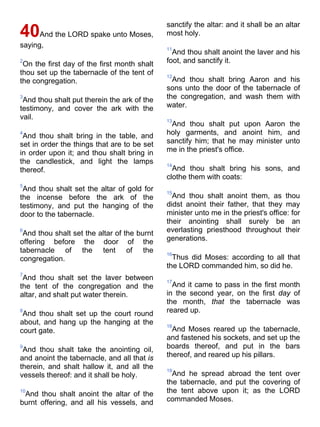 40And the LORD spake unto Moses,
saying,
2
On the first day of the first month shalt
thou set up the tabernacle of the tent of
the congregation.
3
And thou shalt put therein the ark of the
testimony, and cover the ark with the
vail.
4
And thou shalt bring in the table, and
set in order the things that are to be set
in order upon it; and thou shalt bring in
the candlestick, and light the lamps
thereof.
5
And thou shalt set the altar of gold for
the incense before the ark of the
testimony, and put the hanging of the
door to the tabernacle.
6
And thou shalt set the altar of the burnt
offering before the door of the
tabernacle of the tent of the
congregation.
7
And thou shalt set the laver between
the tent of the congregation and the
altar, and shalt put water therein.
8
And thou shalt set up the court round
about, and hang up the hanging at the
court gate.
9
And thou shalt take the anointing oil,
and anoint the tabernacle, and all that is
therein, and shalt hallow it, and all the
vessels thereof: and it shall be holy.
10
And thou shalt anoint the altar of the
burnt offering, and all his vessels, and
sanctify the altar: and it shall be an altar
most holy.
11
And thou shalt anoint the laver and his
foot, and sanctify it.
12
And thou shalt bring Aaron and his
sons unto the door of the tabernacle of
the congregation, and wash them with
water.
13
And thou shalt put upon Aaron the
holy garments, and anoint him, and
sanctify him; that he may minister unto
me in the priest's office.
14
And thou shalt bring his sons, and
clothe them with coats:
15
And thou shalt anoint them, as thou
didst anoint their father, that they may
minister unto me in the priest's office: for
their anointing shall surely be an
everlasting priesthood throughout their
generations.
16
Thus did Moses: according to all that
the LORD commanded him, so did he.
17
And it came to pass in the first month
in the second year, on the first day of
the month, that the tabernacle was
reared up.
18
And Moses reared up the tabernacle,
and fastened his sockets, and set up the
boards thereof, and put in the bars
thereof, and reared up his pillars.
19
And he spread abroad the tent over
the tabernacle, and put the covering of
the tent above upon it; as the LORD
commanded Moses.
 
