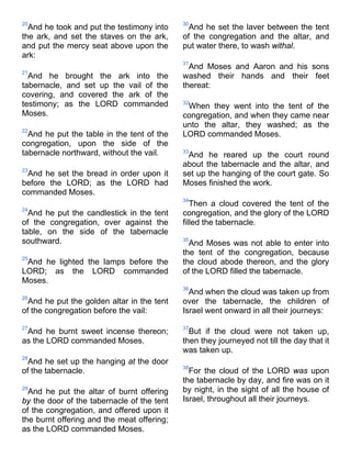 20
And he took and put the testimony into
the ark, and set the staves on the ark,
and put the mercy seat above upon the
ark:
21
And he brought the ark into the
tabernacle, and set up the vail of the
covering, and covered the ark of the
testimony; as the LORD commanded
Moses.
22
And he put the table in the tent of the
congregation, upon the side of the
tabernacle northward, without the vail.
23
And he set the bread in order upon it
before the LORD; as the LORD had
commanded Moses.
24
And he put the candlestick in the tent
of the congregation, over against the
table, on the side of the tabernacle
southward.
25
And he lighted the lamps before the
LORD; as the LORD commanded
Moses.
26
And he put the golden altar in the tent
of the congregation before the vail:
27
And he burnt sweet incense thereon;
as the LORD commanded Moses.
28
And he set up the hanging at the door
of the tabernacle.
29
And he put the altar of burnt offering
by the door of the tabernacle of the tent
of the congregation, and offered upon it
the burnt offering and the meat offering;
as the LORD commanded Moses.
30
And he set the laver between the tent
of the congregation and the altar, and
put water there, to wash withal.
31
And Moses and Aaron and his sons
washed their hands and their feet
thereat:
32
When they went into the tent of the
congregation, and when they came near
unto the altar, they washed; as the
LORD commanded Moses.
33
And he reared up the court round
about the tabernacle and the altar, and
set up the hanging of the court gate. So
Moses finished the work.
34
Then a cloud covered the tent of the
congregation, and the glory of the LORD
filled the tabernacle.
35
And Moses was not able to enter into
the tent of the congregation, because
the cloud abode thereon, and the glory
of the LORD filled the tabernacle.
36
And when the cloud was taken up from
over the tabernacle, the children of
Israel went onward in all their journeys:
37
But if the cloud were not taken up,
then they journeyed not till the day that it
was taken up.
38
For the cloud of the LORD was upon
the tabernacle by day, and fire was on it
by night, in the sight of all the house of
Israel, throughout all their journeys.
 