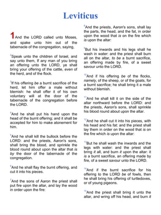 Leviticus
1And the LORD called unto Moses,
and spake unto him out of the
tabernacle of the congregation, saying,
2
Speak unto the children of Israel, and
say unto them, If any man of you bring
an offering unto the LORD, ye shall
bring your offering of the cattle, even of
the herd, and of the flock.
3
If his offering be a burnt sacrifice of the
herd, let him offer a male without
blemish: he shall offer it of his own
voluntary will at the door of the
tabernacle of the congregation before
the LORD.
4
And he shall put his hand upon the
head of the burnt offering; and it shall be
accepted for him to make atonement for
him.
5
And he shall kill the bullock before the
LORD: and the priests, Aaron's sons,
shall bring the blood, and sprinkle the
blood round about upon the altar that is
by the door of the tabernacle of the
congregation.
6
And he shall flay the burnt offering, and
cut it into his pieces.
7
And the sons of Aaron the priest shall
put fire upon the altar, and lay the wood
in order upon the fire:
8
And the priests, Aaron's sons, shall lay
the parts, the head, and the fat, in order
upon the wood that is on the fire which
is upon the altar:
9
But his inwards and his legs shall he
wash in water: and the priest shall burn
all on the altar, to be a burnt sacrifice,
an offering made by fire, of a sweet
savour unto the LORD.
10
And if his offering be of the flocks,
namely, of the sheep, or of the goats, for
a burnt sacrifice; he shall bring it a male
without blemish.
11
And he shall kill it on the side of the
altar northward before the LORD: and
the priests, Aaron's sons, shall sprinkle
his blood round about upon the altar.
12
And he shall cut it into his pieces, with
his head and his fat: and the priest shall
lay them in order on the wood that is on
the fire which is upon the altar:
13
But he shall wash the inwards and the
legs with water: and the priest shall
bring it all, and burn it upon the altar: it
is a burnt sacrifice, an offering made by
fire, of a sweet savour unto the LORD.
14
And if the burnt sacrifice for his
offering to the LORD be of fowls, then
he shall bring his offering of turtledoves,
or of young pigeons.
15
And the priest shall bring it unto the
altar, and wring off his head, and burn it
 