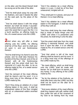 on the altar; and the blood thereof shall
be wrung out at the side of the altar:
16
And he shall pluck away his crop with
his feathers, and cast it beside the altar
on the east part, by the place of the
ashes:
17
And he shall cleave it with the wings
thereof, but shall not divide it asunder:
and the priest shall burn it upon the altar,
upon the wood that is upon the fire: it is
a burnt sacrifice, an offering made by
fire, of a sweet savour unto the LORD.
2And when any will offer a meat
offering unto the LORD, his offering
shall be of fine flour; and he shall pour
oil upon it, and put frankincense
thereon:
2
And he shall bring it to Aaron's sons the
priests: and he shall take thereout his
handful of the flour thereof, and of the oil
thereof, with all the frankincense
thereof; and the priest shall burn the
memorial of it upon the altar, to be an
offering made by fire, of a sweet savour
unto the LORD:
3
And the remnant of the meat offering
shall be Aaron's and his sons': it is a
thing most holy of the offerings of the
LORD made by fire.
4
And if thou bring an oblation of a meat
offering baken in the oven, it shall be
unleavened cakes of fine flour mingled
with oil, or unleavened wafers anointed
with oil.
5
And if thy oblation be a meat offering
baken in a pan, it shall be of fine flour
unleavened, mingled with oil.
6
Thou shalt part it in pieces, and pour oil
thereon: it is a meat offering.
7
And if thy oblation be a meat offering
baken in the fryingpan, it shall be made
of fine flour with oil.
8
And thou shalt bring the meat offering
that is made of these things unto the
LORD: and when it is presented unto
the priest, he shall bring it unto the altar.
9
And the priest shall take from the meat
offering a memorial thereof, and shall
burn it upon the altar: it is an offering
made by fire, of a sweet savour unto the
LORD.
10
And that which is left of the meat
offering shall be Aaron's and his sons': it
is a thing most holy of the offerings of
the LORD made by fire.
11
No meat offering, which ye shall bring
unto the LORD, shall be made with
leaven: for ye shall burn no leaven, nor
any honey, in any offering of the LORD
made by fire.
12
As for the oblation of the firstfruits, ye
shall offer them unto the LORD: but they
shall not be burnt on the altar for a
sweet savour.
13
And every oblation of thy meat offering
shalt thou season with salt; neither shalt
thou suffer the salt of the covenant of
thy God to be lacking from thy meat
 