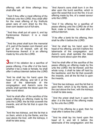 offering: with all thine offerings thou
shalt offer salt.
14
And if thou offer a meat offering of thy
firstfruits unto the LORD, thou shalt offer
for the meat offering of thy firstfruits
green ears of corn dried by the fire,
even corn beaten out of full ears.
15
And thou shalt put oil upon it, and lay
frankincense thereon: it is a meat
offering.
16
And the priest shall burn the memorial
of it, part of the beaten corn thereof, and
part of the oil thereof, with all the
frankincense thereof: it is an offering
made by fire unto the LORD.
3And if his oblation be a sacrifice of
peace offering, if he offer it of the herd;
whether it be a male or female, he shall
offer it without blemish before the LORD.
2
And he shall lay his hand upon the
head of his offering, and kill it at the
door of the tabernacle of the
congregation: and Aaron's sons the
priests shall sprinkle the blood upon the
altar round about.
3
And he shall offer of the sacrifice of the
peace offering an offering made by fire
unto the LORD; the fat that covereth the
inwards, and all the fat that is upon the
inwards,
4
And the two kidneys, and the fat that is
on them, which is by the flanks, and the
caul above the liver, with the kidneys, it
shall he take away.
5
And Aaron's sons shall burn it on the
altar upon the burnt sacrifice, which is
upon the wood that is on the fire: it is an
offering made by fire, of a sweet savour
unto the LORD.
6
And if his offering for a sacrifice of
peace offering unto the LORD be of the
flock; male or female, he shall offer it
without blemish.
7
If he offer a lamb for his offering, then
shall he offer it before the LORD.
8
And he shall lay his hand upon the
head of his offering, and kill it before the
tabernacle of the congregation: and
Aaron's sons shall sprinkle the blood
thereof round about upon the altar.
9
And he shall offer of the sacrifice of the
peace offering an offering made by fire
unto the LORD; the fat thereof, and the
whole rump, it shall he take off hard by
the backbone; and the fat that covereth
the inwards, and all the fat that is upon
the inwards,
10
And the two kidneys, and the fat that is
upon them, which is by the flanks, and
the caul above the liver, with the kidneys,
it shall he take away.
11
And the priest shall burn it upon the
altar: it is the food of the offering made
by fire unto the LORD.
12
And if his offering be a goat, then he
shall offer it before the LORD.
13
And he shall lay his hand upon the
head of it, and kill it before the
tabernacle of the congregation: and the
 