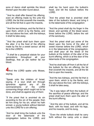 sons of Aaron shall sprinkle the blood
thereof upon the altar round about.
14
And he shall offer thereof his offering,
even an offering made by fire unto the
LORD; the fat that covereth the inwards,
and all the fat that is upon the inwards,
15
And the two kidneys, and the fat that is
upon them, which is by the flanks, and
the caul above the liver, with the kidneys,
it shall he take away.
16
And the priest shall burn them upon
the altar: it is the food of the offering
made by fire for a sweet savour: all the
fat is the LORD'S.
17
It shall be a perpetual statute for your
generations throughout all your
dwellings, that ye eat neither fat nor
blood.
4And the LORD spake unto Moses,
saying,
2
Speak unto the children of Israel,
saying, If a soul shall sin through
ignorance against any of the
commandments of the LORD
concerning things which ought not to be
done, and shall do against any of them:
3
If the priest that is anointed do sin
according to the sin of the people; then
let him bring for his sin, which he hath
sinned, a young bullock without blemish
unto the LORD for a sin offering.
4
And he shall bring the bullock unto the
door of the tabernacle of the
congregation before the LORD; and
shall lay his hand upon the bullock's
head, and kill the bullock before the
LORD.
5
And the priest that is anointed shall
take of the bullock's blood, and bring it
to the tabernacle of the congregation:
6
And the priest shall dip his finger in the
blood, and sprinkle of the blood seven
times before the LORD, before the vail
of the sanctuary.
7
And the priest shall put some of the
blood upon the horns of the altar of
sweet incense before the LORD, which
is in the tabernacle of the congregation;
and shall pour all the blood of the
bullock at the bottom of the altar of the
burnt offering, which is at the door of the
tabernacle of the congregation.
8
And he shall take off from it all the fat of
the bullock for the sin offering; the fat
that covereth the inwards, and all the fat
that is upon the inwards,
9
And the two kidneys, and the fat that is
upon them, which is by the flanks, and
the caul above the liver, with the kidneys,
it shall he take away,
10
As it was taken off from the bullock of
the sacrifice of peace offerings: and the
priest shall burn them upon the altar of
the burnt offering.
11
And the skin of the bullock, and all his
flesh, with his head, and with his legs,
and his inwards, and his dung,
12
Even the whole bullock shall he carry
forth without the camp unto a clean
 