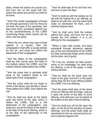 place, where the ashes are poured out,
and burn him on the wood with fire:
where the ashes are poured out shall he
be burnt.
13
And if the whole congregation of Israel
sin through ignorance, and the thing be
hid from the eyes of the assembly, and
they have done somewhat against any
of the commandments of the LORD
concerning things which should not be
done, and are guilty;
14
When the sin, which they have sinned
against it, is known, then the
congregation shall offer a young bullock
for the sin, and bring him before the
tabernacle of the congregation.
15
And the elders of the congregation
shall lay their hands upon the head of
the bullock before the LORD: and the
bullock shall be killed before the LORD.
16
And the priest that is anointed shall
bring of the bullock's blood to the
tabernacle of the congregation:
17
And the priest shall dip his finger in
some of the blood, and sprinkle it seven
times before the LORD, even before the
vail.
18
And he shall put some of the blood
upon the horns of the altar which is
before the LORD, that is in the
tabernacle of the congregation, and
shall pour out all the blood at the bottom
of the altar of the burnt offering, which is
at the door of the tabernacle of the
congregation.
19
And he shall take all his fat from him,
and burn it upon the altar.
20
And he shall do with the bullock as he
did with the bullock for a sin offering, so
shall he do with this: and the priest shall
make an atonement for them, and it
shall be forgiven them.
21
And he shall carry forth the bullock
without the camp, and burn him as he
burned the first bullock: it is a sin
offering for the congregation.
22
When a ruler hath sinned, and done
somewhat through ignorance against
any of the commandments of the LORD
his God concerning things which should
not be done, and is guilty;
23
Or if his sin, wherein he hath sinned,
come to his knowledge; he shall bring
his offering, a kid of the goats, a male
without blemish:
24
And he shall lay his hand upon the
head of the goat, and kill it in the place
where they kill the burnt offering before
the LORD: it is a sin offering.
25
And the priest shall take of the blood
of the sin offering with his finger, and put
it upon the horns of the altar of burnt
offering, and shall pour out his blood at
the bottom of the altar of burnt offering.
26
And he shall burn all his fat upon the
altar, as the fat of the sacrifice of peace
offerings: and the priest shall make an
atonement for him as concerning his sin,
and it shall be forgiven him.
 