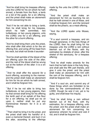 6
And he shall bring his trespass offering
unto the LORD for his sin which he hath
sinned, a female from the flock, a lamb
or a kid of the goats, for a sin offering;
and the priest shall make an atonement
for him concerning his sin.
7
And if he be not able to bring a lamb,
then he shall bring for his trespass,
which he hath committed, two
turtledoves, or two young pigeons, unto
the LORD; one for a sin offering, and
the other for a burnt offering.
8
And he shall bring them unto the priest,
who shall offer that which is for the sin
offering first, and wring off his head from
his neck, but shall not divide it asunder:
9
And he shall sprinkle of the blood of the
sin offering upon the side of the altar;
and the rest of the blood shall be wrung
out at the bottom of the altar: it is a sin
offering.
10
And he shall offer the second for a
burnt offering, according to the manner:
and the priest shall make an atonement
for him for his sin which he hath sinned,
and it shall be forgiven him.
11
But if he be not able to bring two
turtledoves, or two young pigeons, then
he that sinned shall bring for his offering
the tenth part of an ephah of fine flour
for a sin offering; he shall put no oil
upon it, neither shall he put any
frankincense thereon: for it is a sin
offering.
12
Then shall he bring it to the priest, and
the priest shall take his handful of it,
even a memorial thereof, and burn it on
the altar, according to the offerings
made by fire unto the LORD: it is a sin
offering.
13
And the priest shall make an
atonement for him as touching his sin
that he hath sinned in one of these, and
it shall be forgiven him: and the remnant
shall be the priest's, as a meat offering.
14
And the LORD spake unto Moses,
saying,
15
If a soul commit a trespass, and sin
through ignorance, in the holy things of
the LORD; then he shall bring for his
trespass unto the LORD a ram without
blemish out of the flocks, with thy
estimation by shekels of silver, after the
shekel of the sanctuary, for a trespass
offering:
16
And he shall make amends for the
harm that he hath done in the holy thing,
and shall add the fifth part thereto, and
give it unto the priest: and the priest
shall make an atonement for him with
the ram of the trespass offering, and it
shall be forgiven him.
17
And if a soul sin, and commit any of
these things which are forbidden to be
done by the commandments of the
LORD; though he wist it not, yet is he
guilty, and shall bear his iniquity.
18
And he shall bring a ram without
blemish out of the flock, with thy
estimation, for a trespass offering, unto
the priest: and the priest shall make an
atonement for him concerning his
ignorance wherein he erred and wist it
not, and it shall be forgiven him.
 