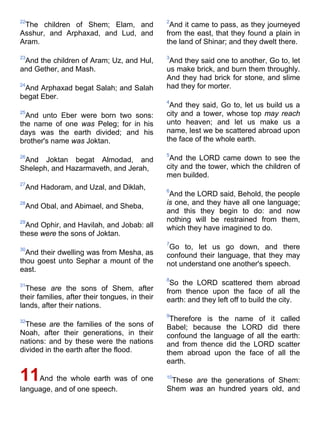 22
The children of Shem; Elam, and
Asshur, and Arphaxad, and Lud, and
Aram.
23
And the children of Aram; Uz, and Hul,
and Gether, and Mash.
24
And Arphaxad begat Salah; and Salah
begat Eber.
25
And unto Eber were born two sons:
the name of one was Peleg; for in his
days was the earth divided; and his
brother's name was Joktan.
26
And Joktan begat Almodad, and
Sheleph, and Hazarmaveth, and Jerah,
27
And Hadoram, and Uzal, and Diklah,
28
And Obal, and Abimael, and Sheba,
29
And Ophir, and Havilah, and Jobab: all
these were the sons of Joktan.
30
And their dwelling was from Mesha, as
thou goest unto Sephar a mount of the
east.
31
These are the sons of Shem, after
their families, after their tongues, in their
lands, after their nations.
32
These are the families of the sons of
Noah, after their generations, in their
nations: and by these were the nations
divided in the earth after the flood.
11And the whole earth was of one
language, and of one speech.
2
And it came to pass, as they journeyed
from the east, that they found a plain in
the land of Shinar; and they dwelt there.
3
And they said one to another, Go to, let
us make brick, and burn them throughly.
And they had brick for stone, and slime
had they for morter.
4
And they said, Go to, let us build us a
city and a tower, whose top may reach
unto heaven; and let us make us a
name, lest we be scattered abroad upon
the face of the whole earth.
5
And the LORD came down to see the
city and the tower, which the children of
men builded.
6
And the LORD said, Behold, the people
is one, and they have all one language;
and this they begin to do: and now
nothing will be restrained from them,
which they have imagined to do.
7
Go to, let us go down, and there
confound their language, that they may
not understand one another's speech.
8
So the LORD scattered them abroad
from thence upon the face of all the
earth: and they left off to build the city.
9
Therefore is the name of it called
Babel; because the LORD did there
confound the language of all the earth:
and from thence did the LORD scatter
them abroad upon the face of all the
earth.
10
These are the generations of Shem:
Shem was an hundred years old, and
 