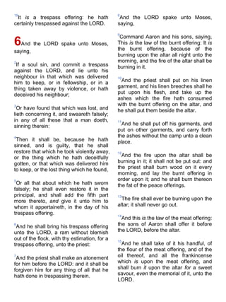 19
It is a trespass offering: he hath
certainly trespassed against the LORD.
6And the LORD spake unto Moses,
saying,
2
If a soul sin, and commit a trespass
against the LORD, and lie unto his
neighbour in that which was delivered
him to keep, or in fellowship, or in a
thing taken away by violence, or hath
deceived his neighbour;
3
Or have found that which was lost, and
lieth concerning it, and sweareth falsely;
in any of all these that a man doeth,
sinning therein:
4
Then it shall be, because he hath
sinned, and is guilty, that he shall
restore that which he took violently away,
or the thing which he hath deceitfully
gotten, or that which was delivered him
to keep, or the lost thing which he found,
5
Or all that about which he hath sworn
falsely; he shall even restore it in the
principal, and shall add the fifth part
more thereto, and give it unto him to
whom it appertaineth, in the day of his
trespass offering.
6
And he shall bring his trespass offering
unto the LORD, a ram without blemish
out of the flock, with thy estimation, for a
trespass offering, unto the priest:
7
And the priest shall make an atonement
for him before the LORD: and it shall be
forgiven him for any thing of all that he
hath done in trespassing therein.
8
And the LORD spake unto Moses,
saying,
9
Command Aaron and his sons, saying,
This is the law of the burnt offering: It is
the burnt offering, because of the
burning upon the altar all night unto the
morning, and the fire of the altar shall be
burning in it.
10
And the priest shall put on his linen
garment, and his linen breeches shall he
put upon his flesh, and take up the
ashes which the fire hath consumed
with the burnt offering on the altar, and
he shall put them beside the altar.
11
And he shall put off his garments, and
put on other garments, and carry forth
the ashes without the camp unto a clean
place.
12
And the fire upon the altar shall be
burning in it; it shall not be put out: and
the priest shall burn wood on it every
morning, and lay the burnt offering in
order upon it; and he shall burn thereon
the fat of the peace offerings.
13
The fire shall ever be burning upon the
altar; it shall never go out.
14
And this is the law of the meat offering:
the sons of Aaron shall offer it before
the LORD, before the altar.
15
And he shall take of it his handful, of
the flour of the meat offering, and of the
oil thereof, and all the frankincense
which is upon the meat offering, and
shall burn it upon the altar for a sweet
savour, even the memorial of it, unto the
LORD.
 