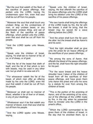 20
But the soul that eateth of the flesh of
the sacrifice of peace offerings, that
pertain unto the LORD, having his
uncleanness upon him, even that soul
shall be cut off from his people.
21
Moreover the soul that shall touch any
unclean thing, as the uncleanness of
man, or any unclean beast, or any
abominable unclean thing, and eat of
the flesh of the sacrifice of peace
offerings, which pertain unto the LORD,
even that soul shall be cut off from his
people.
22
And the LORD spake unto Moses,
saying,
23
Speak unto the children of Israel,
saying, Ye shall eat no manner of fat, of
ox, or of sheep, or of goat.
24
And the fat of the beast that dieth of
itself, and the fat of that which is torn
with beasts, may be used in any other
use: but ye shall in no wise eat of it.
25
For whosoever eateth the fat of the
beast, of which men offer an offering
made by fire unto the LORD, even the
soul that eateth it shall be cut off from
his people.
26
Moreover ye shall eat no manner of
blood, whether it be of fowl or of beast,
in any of your dwellings.
27
Whatsoever soul it be that eateth any
manner of blood, even that soul shall be
cut off from his people.
28
And the LORD spake unto Moses,
saying,
29
Speak unto the children of Israel,
saying, He that offereth the sacrifice of
his peace offerings unto the LORD shall
bring his oblation unto the LORD of the
sacrifice of his peace offerings.
30
His own hands shall bring the offerings
of the LORD made by fire, the fat with
the breast, it shall he bring, that the
breast may be waved for a wave
offering before the LORD.
31
And the priest shall burn the fat upon
the altar: but the breast shall be Aaron's
and his sons'.
32
And the right shoulder shall ye give
unto the priest for an heave offering of
the sacrifices of your peace offerings.
33
He among the sons of Aaron, that
offereth the blood of the peace offerings,
and the fat, shall have the right shoulder
for his part.
34
For the wave breast and the heave
shoulder have I taken of the children of
Israel from off the sacrifices of their
peace offerings, and have given them
unto Aaron the priest and unto his sons
by a statute for ever from among the
children of Israel.
35
This is the portion of the anointing of
Aaron, and of the anointing of his sons,
out of the offerings of the LORD made
by fire, in the day when he presented
them to minister unto the LORD in the
priest's office;
36
Which the LORD commanded to be
given them of the children of Israel, in
the day that he anointed them, by a
 