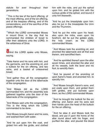 statute for ever throughout their
generations.
37
This is the law of the burnt offering, of
the meat offering, and of the sin offering,
and of the trespass offering, and of the
consecrations, and of the sacrifice of the
peace offerings;
38
Which the LORD commanded Moses
in mount Sinai, in the day that he
commanded the children of Israel to
offer their oblations unto the LORD, in
the wilderness of Sinai.
8And the LORD spake unto Moses,
saying,
2
Take Aaron and his sons with him, and
the garments, and the anointing oil, and
a bullock for the sin offering, and two
rams, and a basket of unleavened
bread;
3
And gather thou all the congregation
together unto the door of the tabernacle
of the congregation.
4
And Moses did as the LORD
commanded him; and the assembly was
gathered together unto the door of the
tabernacle of the congregation.
5
And Moses said unto the congregation,
This is the thing which the LORD
commanded to be done.
6
And Moses brought Aaron and his sons,
and washed them with water.
7
And he put upon him the coat, and
girded him with the girdle, and clothed
him with the robe, and put the ephod
upon him, and he girded him with the
curious girdle of the ephod, and bound it
unto him therewith.
8
And he put the breastplate upon him:
also he put in the breastplate the Urim
and the Thummim.
9
And he put the mitre upon his head;
also upon the mitre, even upon his
forefront, did he put the golden plate,
the holy crown; as the LORD
commanded Moses.
10
And Moses took the anointing oil, and
anointed the tabernacle and all that was
therein, and sanctified them.
11
And he sprinkled thereof upon the altar
seven times, and anointed the altar and
all his vessels, both the laver and his
foot, to sanctify them.
12
And he poured of the anointing oil
upon Aaron's head, and anointed him, to
sanctify him.
13
And Moses brought Aaron's sons, and
put coats upon them, and girded them
with girdles, and put bonnets upon
them; as the LORD commanded Moses.
14
And he brought the bullock for the sin
offering: and Aaron and his sons laid
their hands upon the head of the bullock
for the sin offering.
15
And he slew it; and Moses took the
blood, and put it upon the horns of the
altar round about with his finger, and
purified the altar, and poured the blood
 
